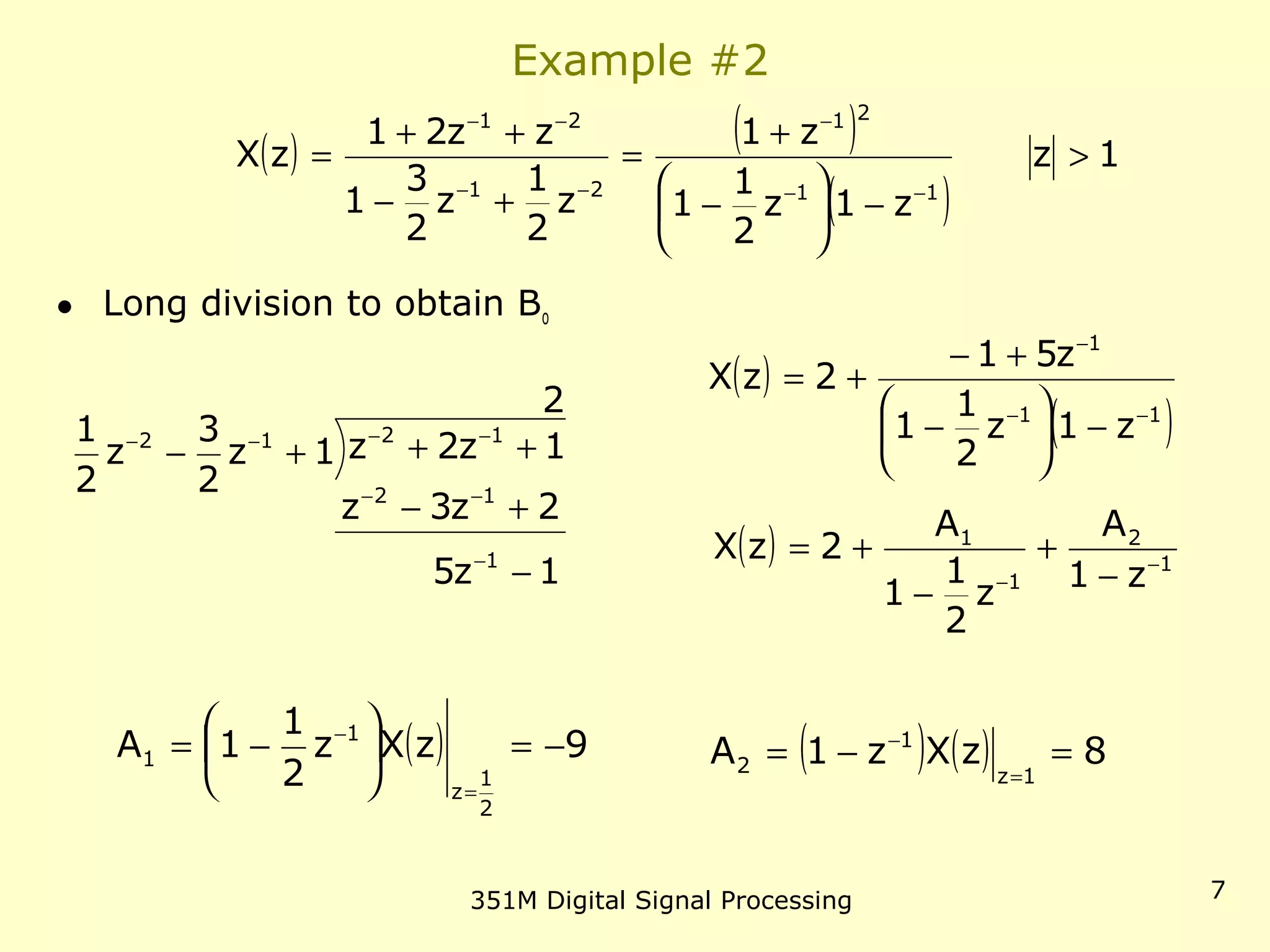 351M Digital Signal Processing 7
Example #2
• Long division to obtain Bo
( ) ( )
( )
1z
z1z
2
1
1
z1
z
2
1
z
2
3
1
zz21
zX
11
21
21
21
>
−





−
+
=
+−
++
=
−−
−
−−
−−
1z5
2z3z
2
1z2z1z
2
3
z
2
1
1
12
1212
−
+−
+++−
−
−−
−−−−
( )
( )11
1
z1z
2
1
1
z51
2zX
−−
−
−





−
+−
+=
( ) 1
2
1
1
z1
A
z
2
1
1
A
2zX −
− −
+
−
+=
( ) 9zXz
2
1
1A
2
1
z
1
1 −=





−=
=
−
( ) ( ) 8zXz1A
1z
1
2 =−=
=
−
 