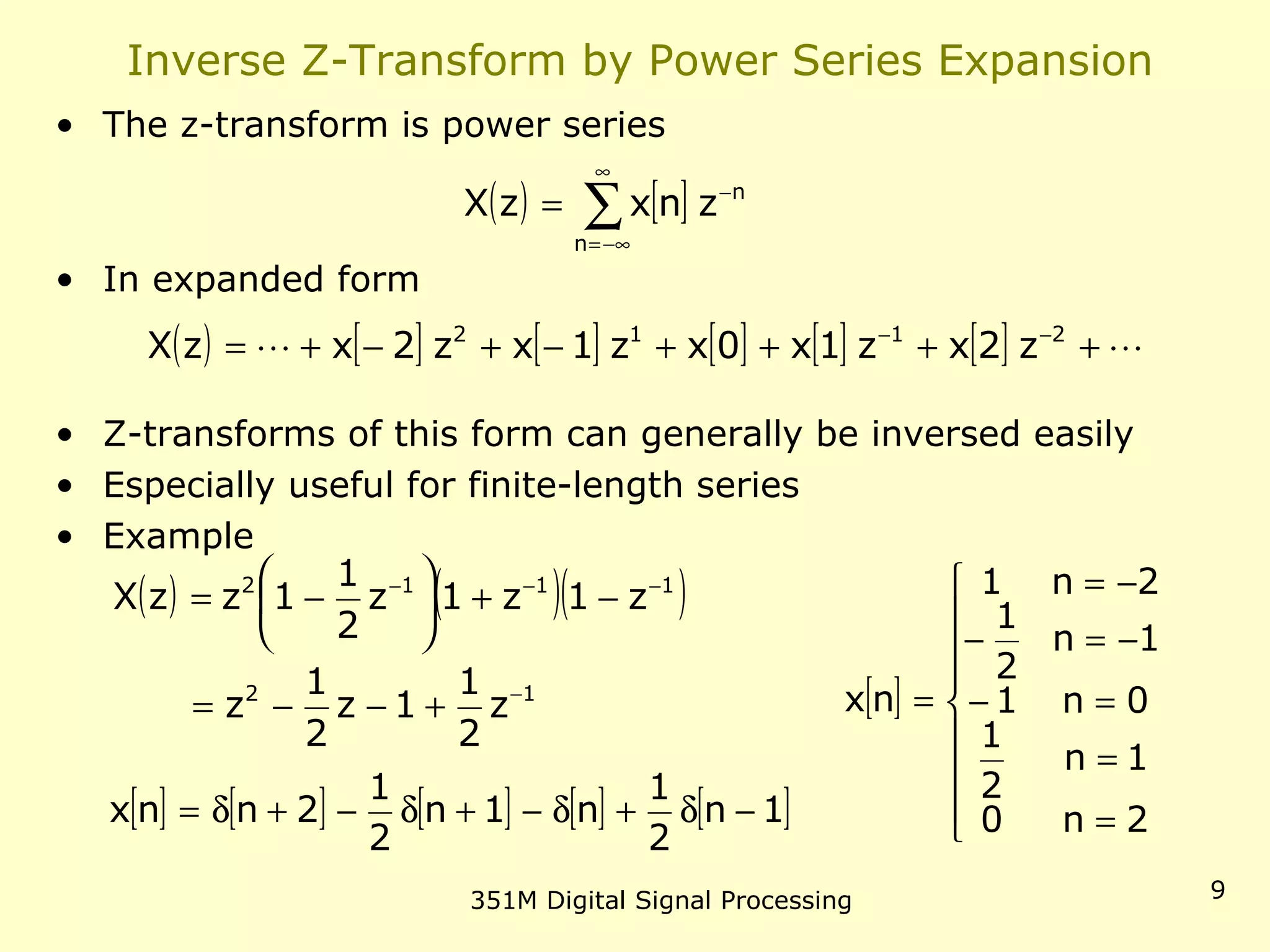 351M Digital Signal Processing 9
Inverse Z-Transform by Power Series Expansion
• The z-transform is power series
• In expanded form
• Z-transforms of this form can generally be inversed easily
• Especially useful for finite-length series
• Example
( ) [ ]∑
∞
−∞=
−
=
n
n
znxzX
( ) [ ] [ ] [ ] [ ] [ ]  ++++−+−+= −− 2112
z2xz1x0xz1xz2xzX
( ) ( )( )
12
1112
z
2
1
1z
2
1
z
z1z1z
2
1
1zzX
−
−−−
+−−=
−+





−=
[ ] [ ] [ ] [ ] [ ]1n
2
1
n1n
2
1
2nnx −δ+δ−+δ−+δ=
[ ]









=
=
=−
−=−
−=
=
2n0
1n
2
1
0n1
1n
2
1
2n1
nx
 