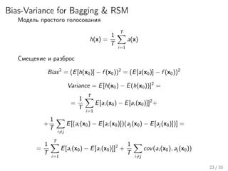 Bias-Variance for Bagging & RSM
Модель простого голосования
h(x) =
1
T
T
i=1
a(x)
Смещение и разброс
Bias2
= (E[h(x0)] − f (x0))2
= (E[a(x0)] − f (x0))2
Variance = E[h(x0) − E(h(x0))]2
=
=
1
T
T
i=1
E[ai (x0) − E[ai (x0)]]2
+
+
1
T
i=j
E[(ai (x0) − E[ai (x0)])(aj (x0) − E[aj (x0)])] =
=
1
T
T
i=1
E[ai (x0) − E[ai (x0)]]2
+
1
T
i=j
cov(ai (x0), aj (x0))
23 / 35
 