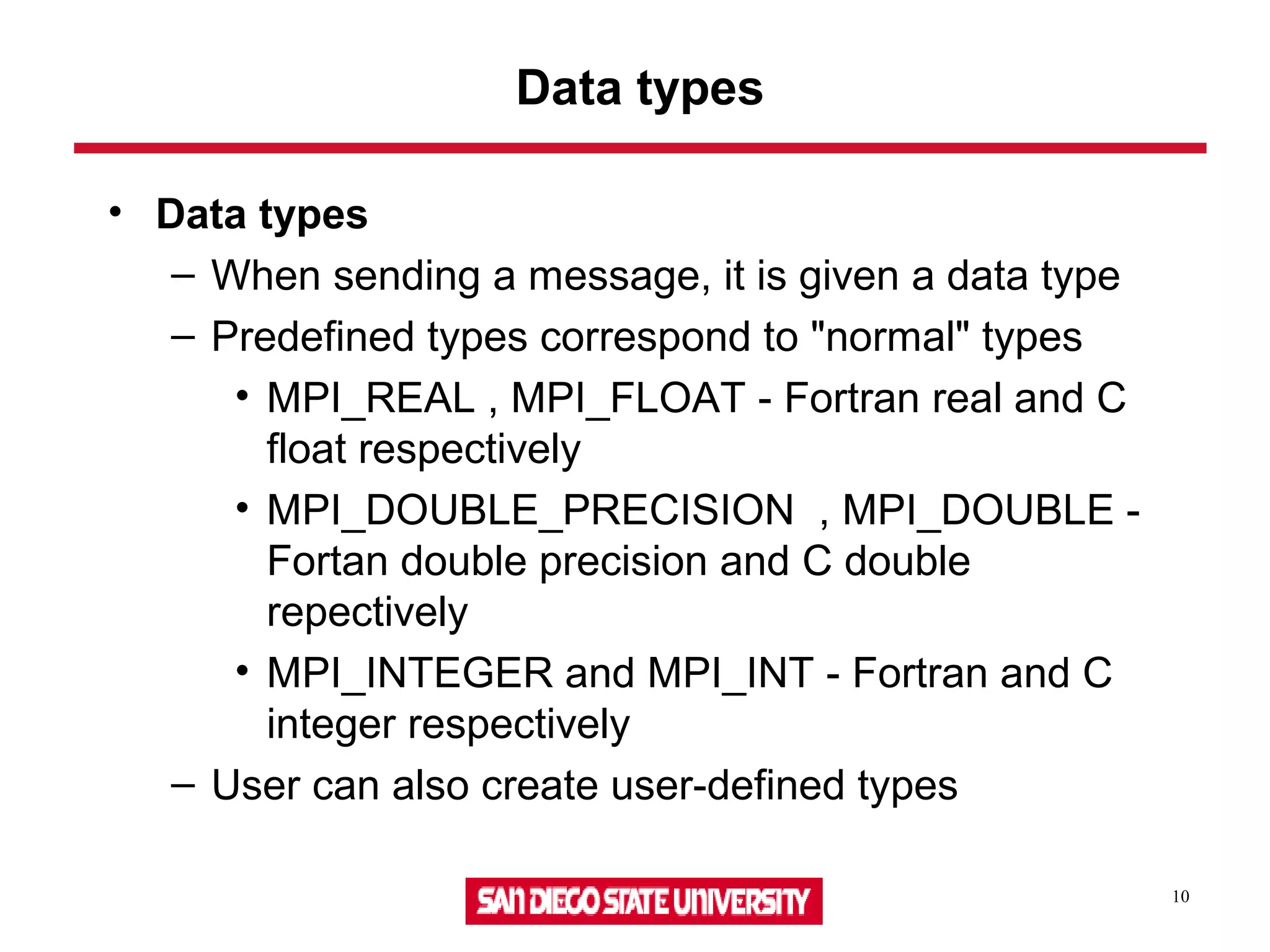 10
Data types
• Data types
– When sending a message, it is given a data type
– Predefined types correspond to "normal" types
• MPI_REAL , MPI_FLOAT - Fortran real and C
float respectively
• MPI_DOUBLE_PRECISION , MPI_DOUBLE -
Fortan double precision and C double
repectively
• MPI_INTEGER and MPI_INT - Fortran and C
integer respectively
– User can also create user-defined types
 
