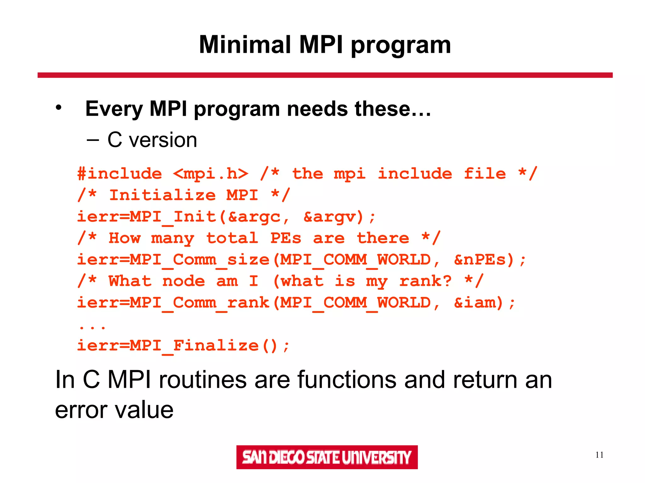 11
Minimal MPI program
• Every MPI program needs these…
– C version
#include <mpi.h> /* the mpi include file */
/* Initialize MPI */
ierr=MPI_Init(&argc, &argv);
/* How many total PEs are there */
ierr=MPI_Comm_size(MPI_COMM_WORLD, &nPEs);
/* What node am I (what is my rank? */
ierr=MPI_Comm_rank(MPI_COMM_WORLD, &iam);
...
ierr=MPI_Finalize();
In C MPI routines are functions and return an
error value
 