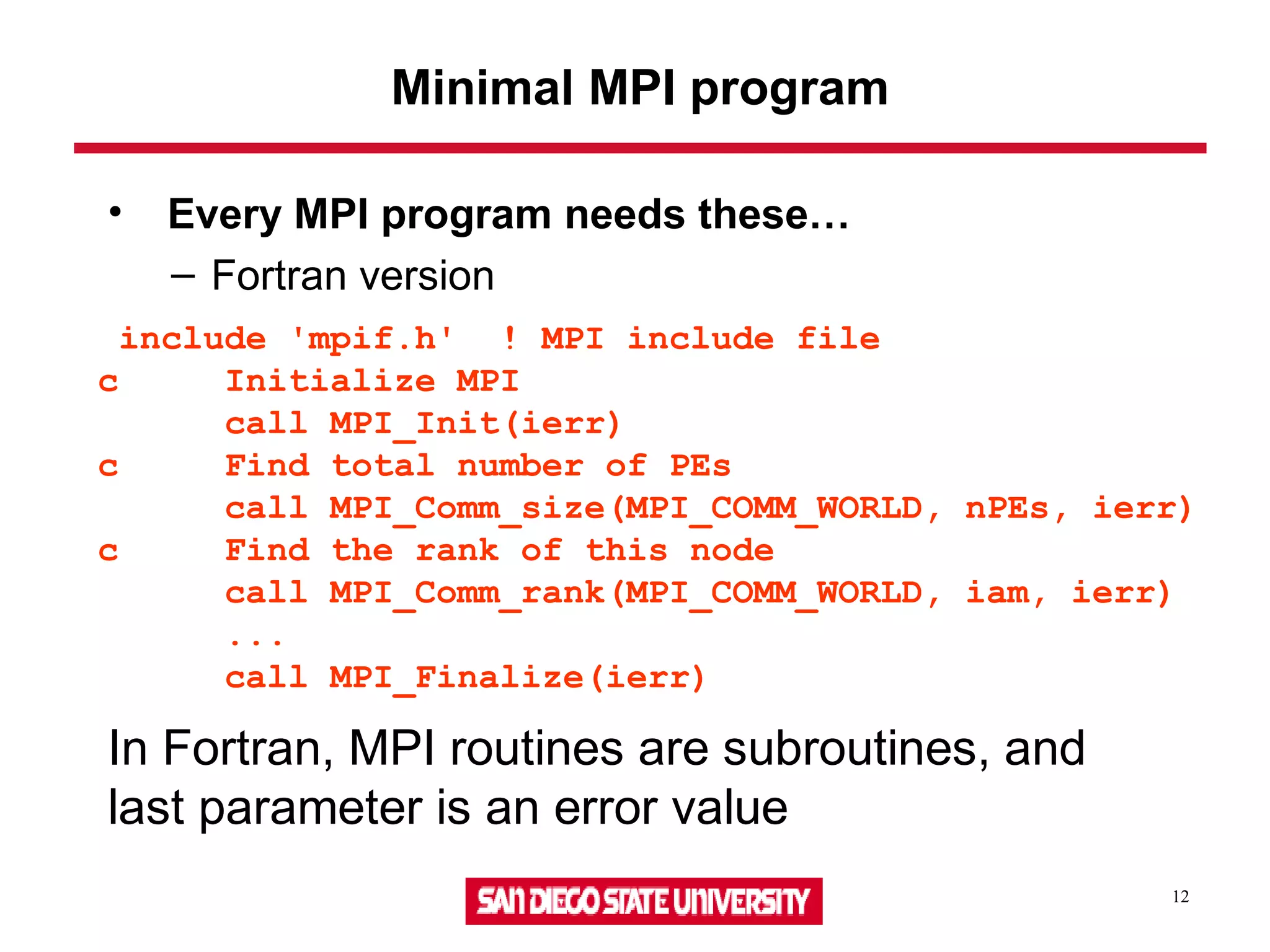 12
Minimal MPI program
• Every MPI program needs these…
– Fortran version
include 'mpif.h' ! MPI include file
c Initialize MPI
call MPI_Init(ierr)
c Find total number of PEs
call MPI_Comm_size(MPI_COMM_WORLD, nPEs, ierr)
c Find the rank of this node
call MPI_Comm_rank(MPI_COMM_WORLD, iam, ierr)
...
call MPI_Finalize(ierr)
In Fortran, MPI routines are subroutines, and
last parameter is an error value
 
