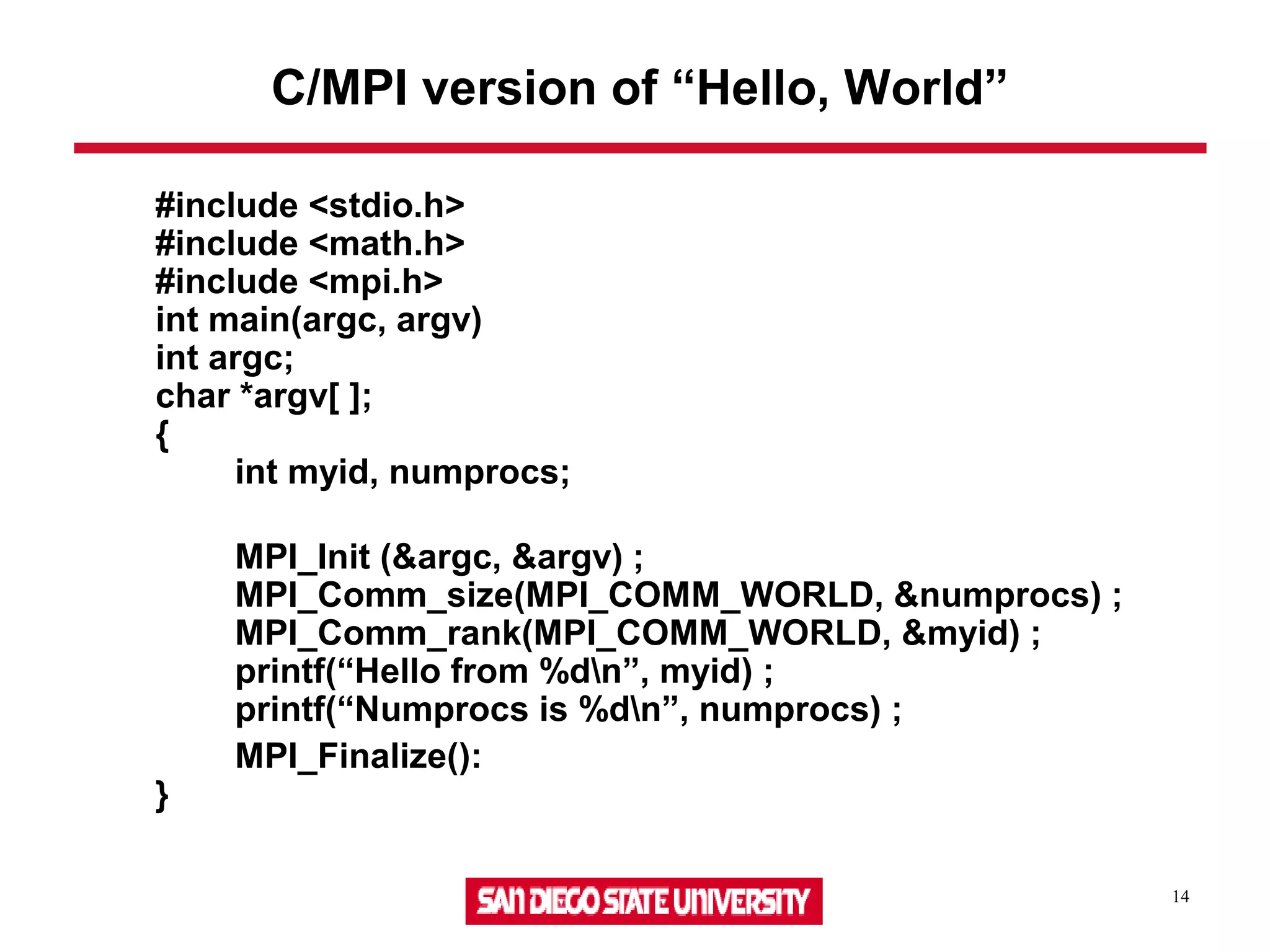 14
#include <stdio.h>
#include <math.h>
#include <mpi.h>
int main(argc, argv)
int argc;
char *argv[ ];
{
int myid, numprocs;
MPI_Init (&argc, &argv) ;
MPI_Comm_size(MPI_COMM_WORLD, &numprocs) ;
MPI_Comm_rank(MPI_COMM_WORLD, &myid) ;
printf(“Hello from %dn”, myid) ;
printf(“Numprocs is %dn”, numprocs) ;
MPI_Finalize():
}
C/MPI version of “Hello, World”
 