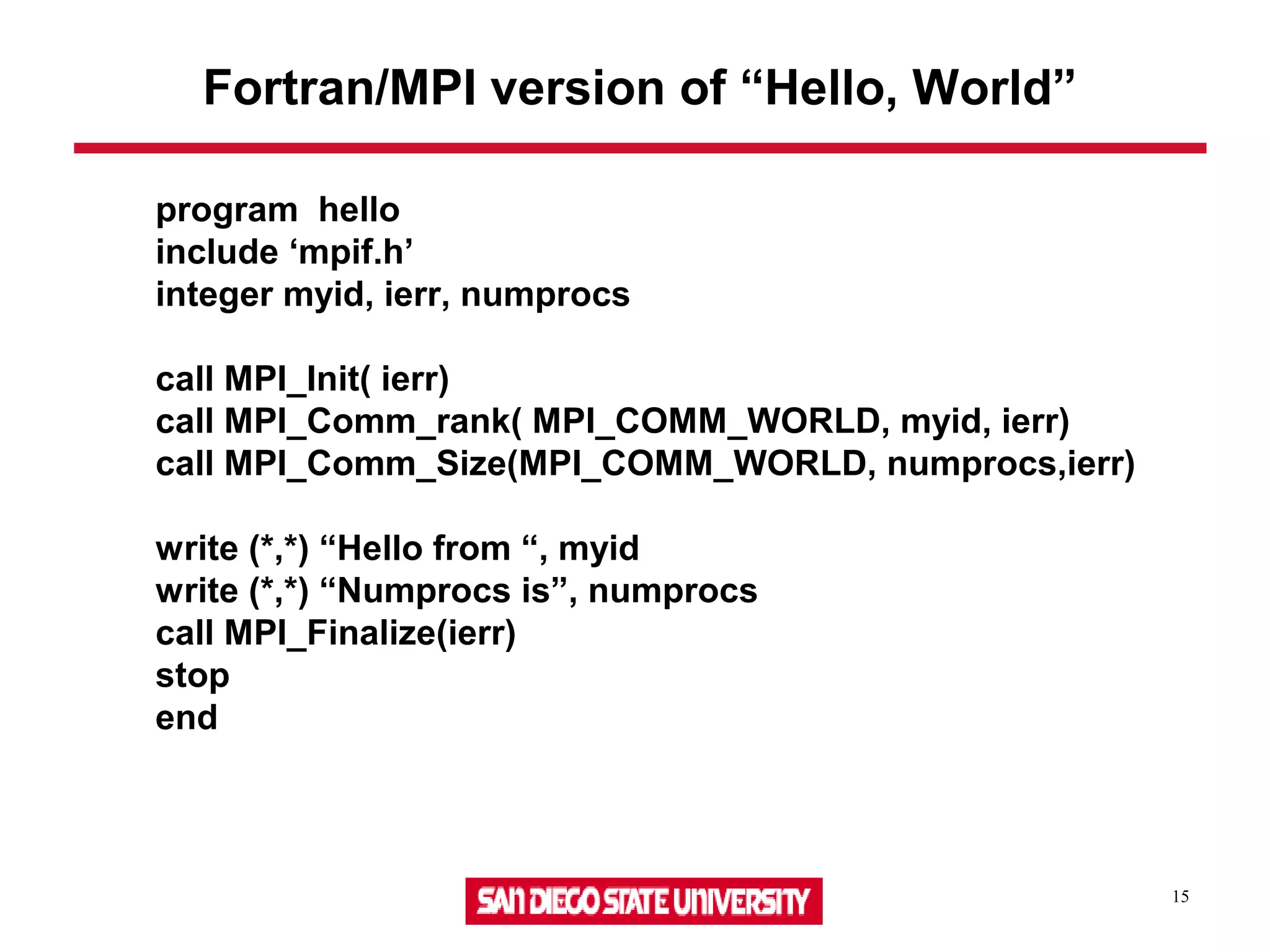 15
program hello
include ‘mpif.h’
integer myid, ierr, numprocs
call MPI_Init( ierr)
call MPI_Comm_rank( MPI_COMM_WORLD, myid, ierr)
call MPI_Comm_Size(MPI_COMM_WORLD, numprocs,ierr)
write (*,*) “Hello from “, myid
write (*,*) “Numprocs is”, numprocs
call MPI_Finalize(ierr)
stop
end
Fortran/MPI version of “Hello, World”
 