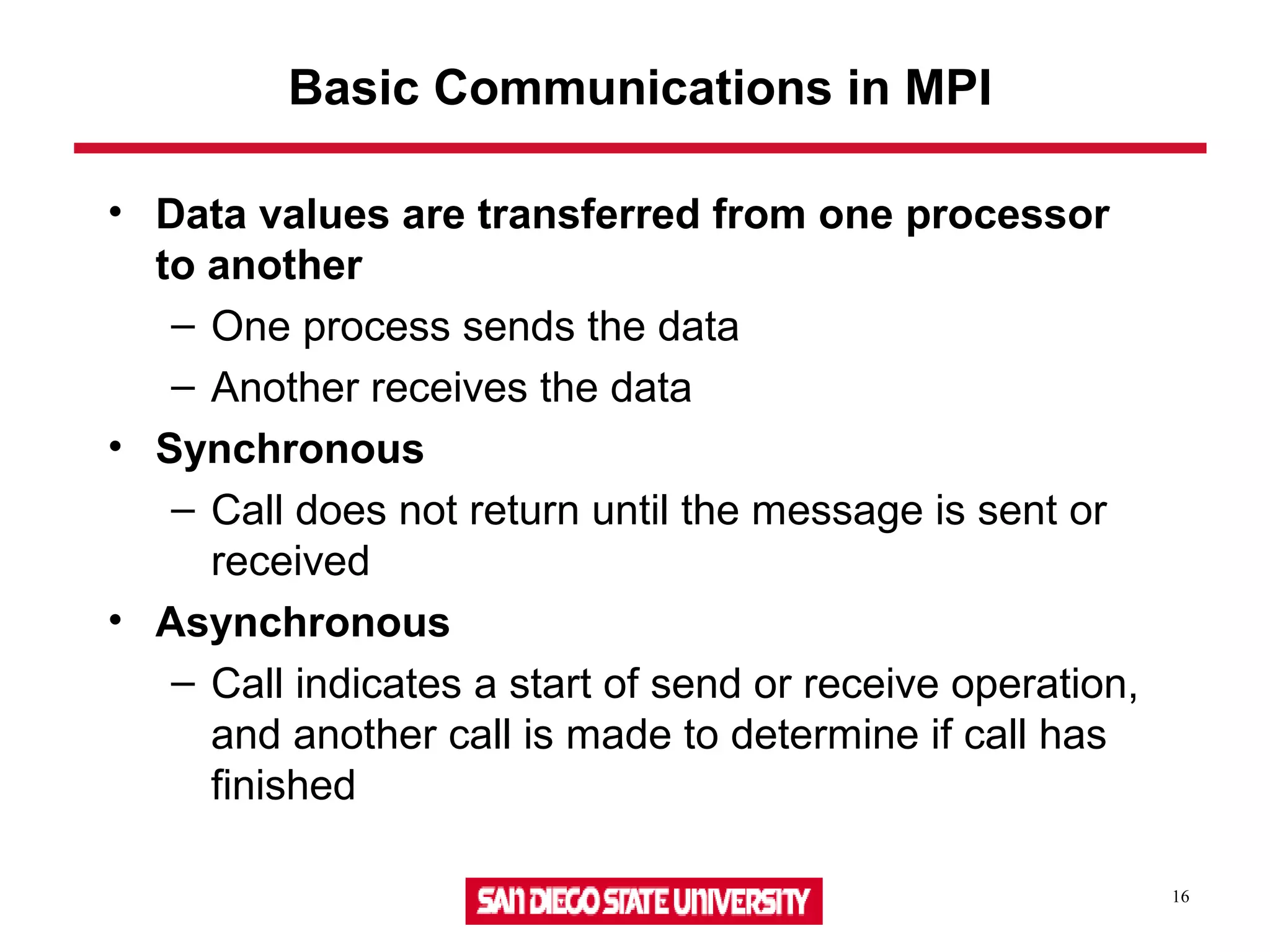 16
Basic Communications in MPI
• Data values are transferred from one processor
to another
– One process sends the data
– Another receives the data
• Synchronous
– Call does not return until the message is sent or
received
• Asynchronous
– Call indicates a start of send or receive operation,
and another call is made to determine if call has
finished
 