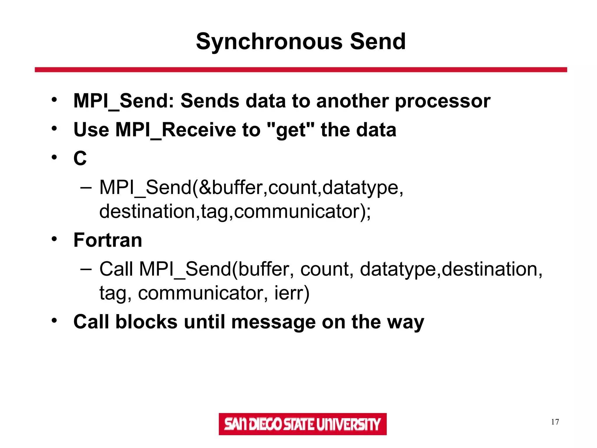 17
Synchronous Send
• MPI_Send: Sends data to another processor
• Use MPI_Receive to "get" the data
• C
– MPI_Send(&buffer,count,datatype,
destination,tag,communicator);
• Fortran
– Call MPI_Send(buffer, count, datatype,destination,
tag, communicator, ierr)
• Call blocks until message on the way
 