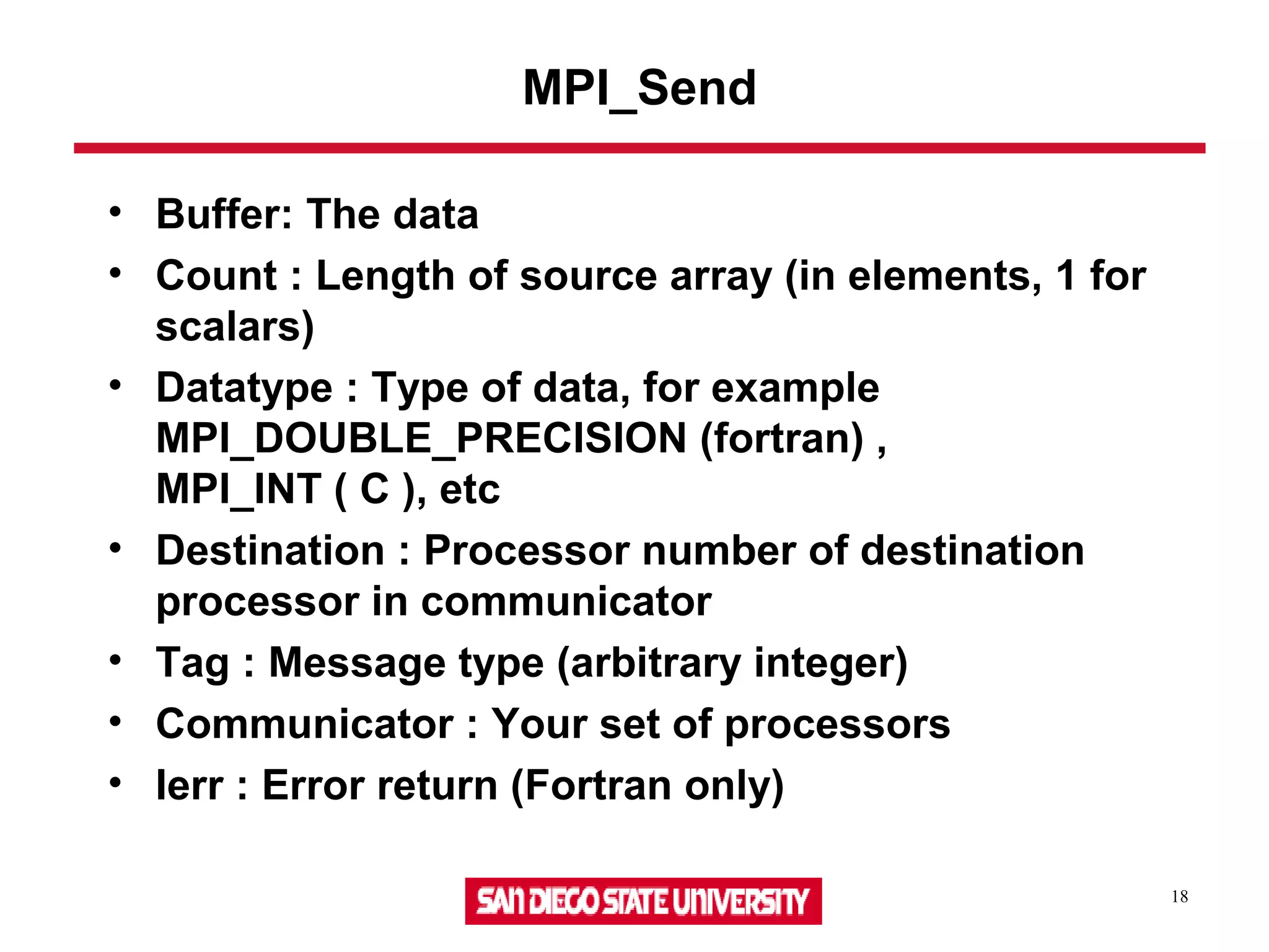 18
MPI_Send
• Buffer: The data
• Count : Length of source array (in elements, 1 for
scalars)
• Datatype : Type of data, for example
MPI_DOUBLE_PRECISION (fortran) ,
MPI_INT ( C ), etc
• Destination : Processor number of destination
processor in communicator
• Tag : Message type (arbitrary integer)
• Communicator : Your set of processors
• Ierr : Error return (Fortran only)
 