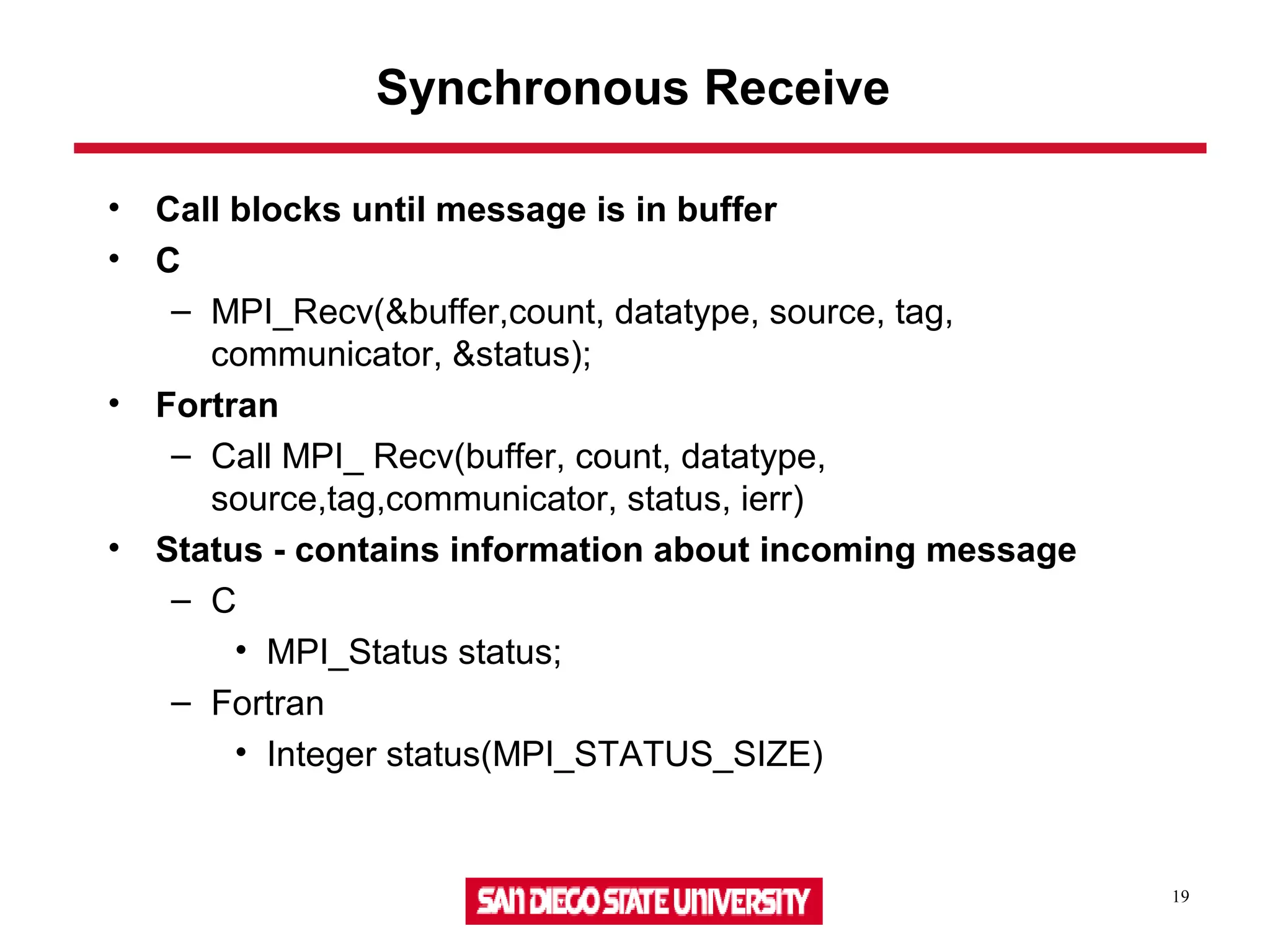 19
Synchronous Receive
• Call blocks until message is in buffer
• C
– MPI_Recv(&buffer,count, datatype, source, tag,
communicator, &status);
• Fortran
– Call MPI_ Recv(buffer, count, datatype,
source,tag,communicator, status, ierr)
• Status - contains information about incoming message
– C
• MPI_Status status;
– Fortran
• Integer status(MPI_STATUS_SIZE)
 