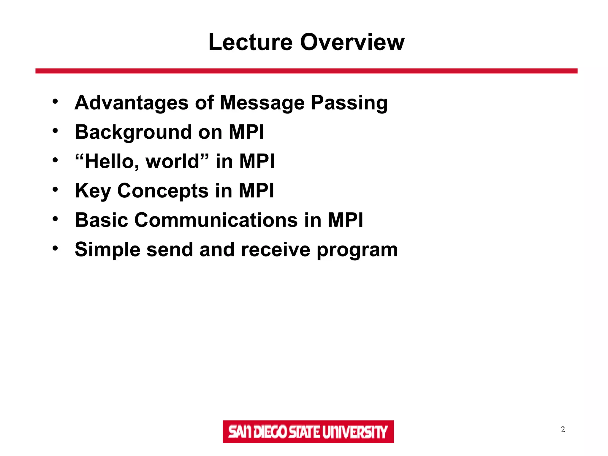 2
Lecture Overview
• Advantages of Message Passing
• Background on MPI
• “Hello, world” in MPI
• Key Concepts in MPI
• Basic Communications in MPI
• Simple send and receive program
 