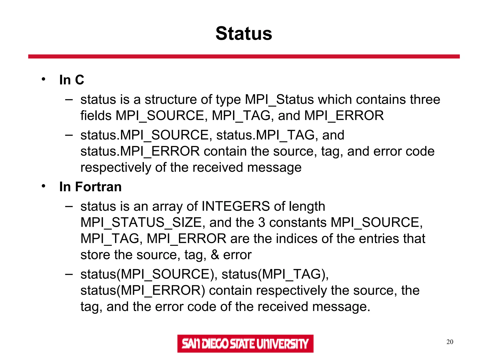 20
Status
• In C
– status is a structure of type MPI_Status which contains three
fields MPI_SOURCE, MPI_TAG, and MPI_ERROR
– status.MPI_SOURCE, status.MPI_TAG, and
status.MPI_ERROR contain the source, tag, and error code
respectively of the received message
• In Fortran
– status is an array of INTEGERS of length
MPI_STATUS_SIZE, and the 3 constants MPI_SOURCE,
MPI_TAG, MPI_ERROR are the indices of the entries that
store the source, tag, & error
– status(MPI_SOURCE), status(MPI_TAG),
status(MPI_ERROR) contain respectively the source, the
tag, and the error code of the received message.
 