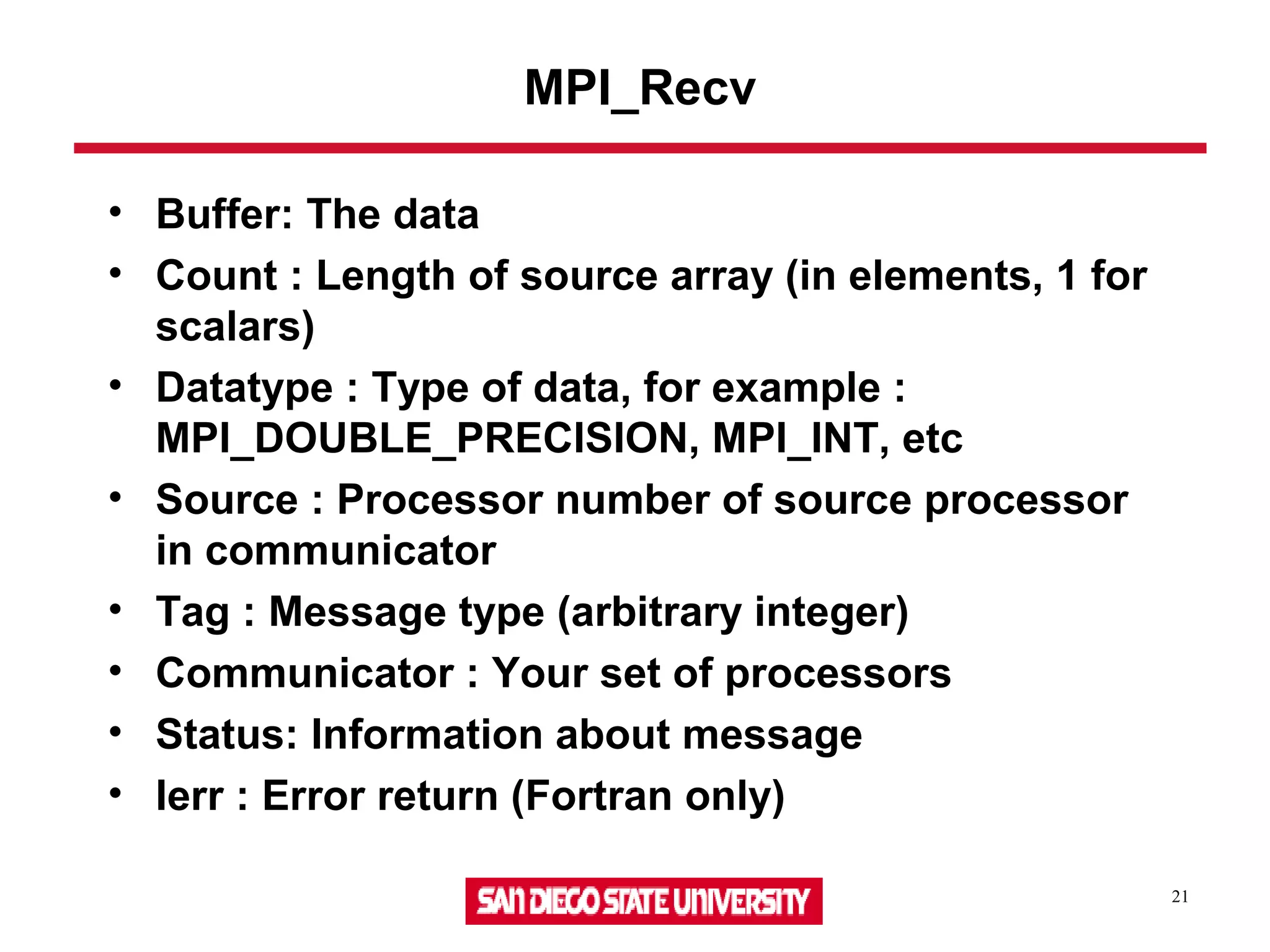21
MPI_Recv
• Buffer: The data
• Count : Length of source array (in elements, 1 for
scalars)
• Datatype : Type of data, for example :
MPI_DOUBLE_PRECISION, MPI_INT, etc
• Source : Processor number of source processor
in communicator
• Tag : Message type (arbitrary integer)
• Communicator : Your set of processors
• Status: Information about message
• Ierr : Error return (Fortran only)
 