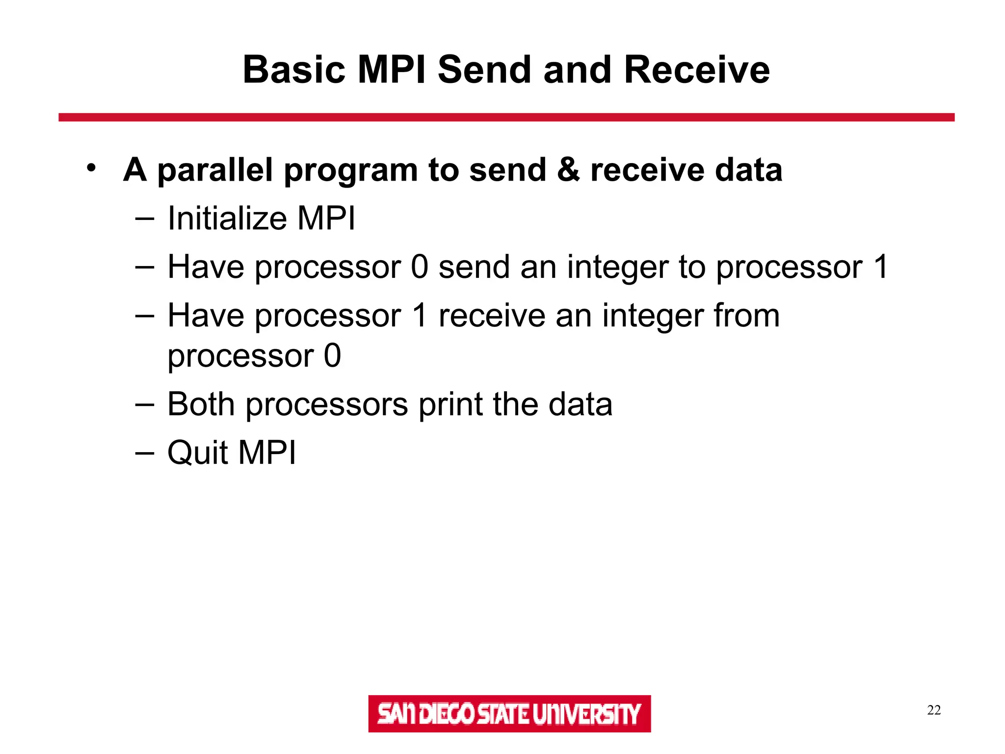 22
Basic MPI Send and Receive
• A parallel program to send & receive data
– Initialize MPI
– Have processor 0 send an integer to processor 1
– Have processor 1 receive an integer from
processor 0
– Both processors print the data
– Quit MPI
 