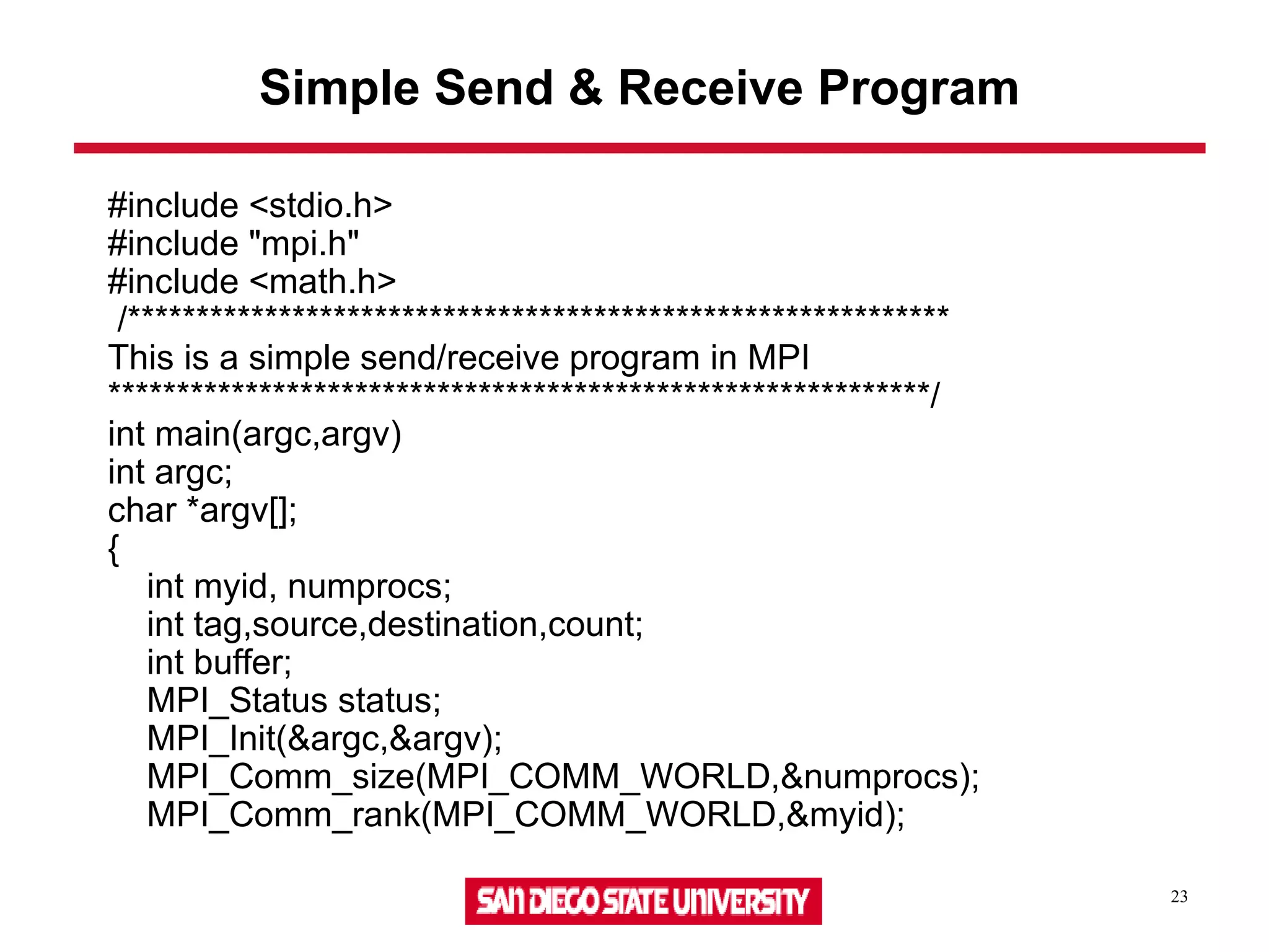 23
Simple Send & Receive Program
#include <stdio.h>
#include "mpi.h"
#include <math.h>
/************************************************************
This is a simple send/receive program in MPI
************************************************************/
int main(argc,argv)
int argc;
char *argv[];
{
int myid, numprocs;
int tag,source,destination,count;
int buffer;
MPI_Status status;
MPI_Init(&argc,&argv);
MPI_Comm_size(MPI_COMM_WORLD,&numprocs);
MPI_Comm_rank(MPI_COMM_WORLD,&myid);
 