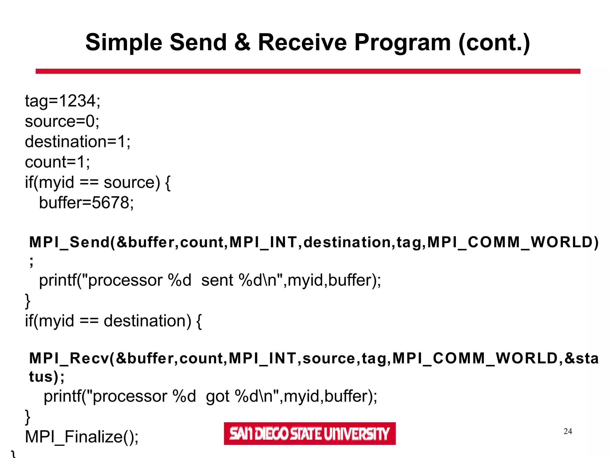 24
Simple Send & Receive Program (cont.)
tag=1234;
source=0;
destination=1;
count=1;
if(myid == source) {
buffer=5678;
MPI_Send(&buffer,count,MPI_INT,destination,tag,MPI_COMM_WORLD)
;
printf("processor %d sent %dn",myid,buffer);
}
if(myid == destination) {
MPI_Recv(&buffer,count,MPI_INT,source,tag,MPI_COMM_WORLD,&sta
tus);
printf("processor %d got %dn",myid,buffer);
}
MPI_Finalize();
 