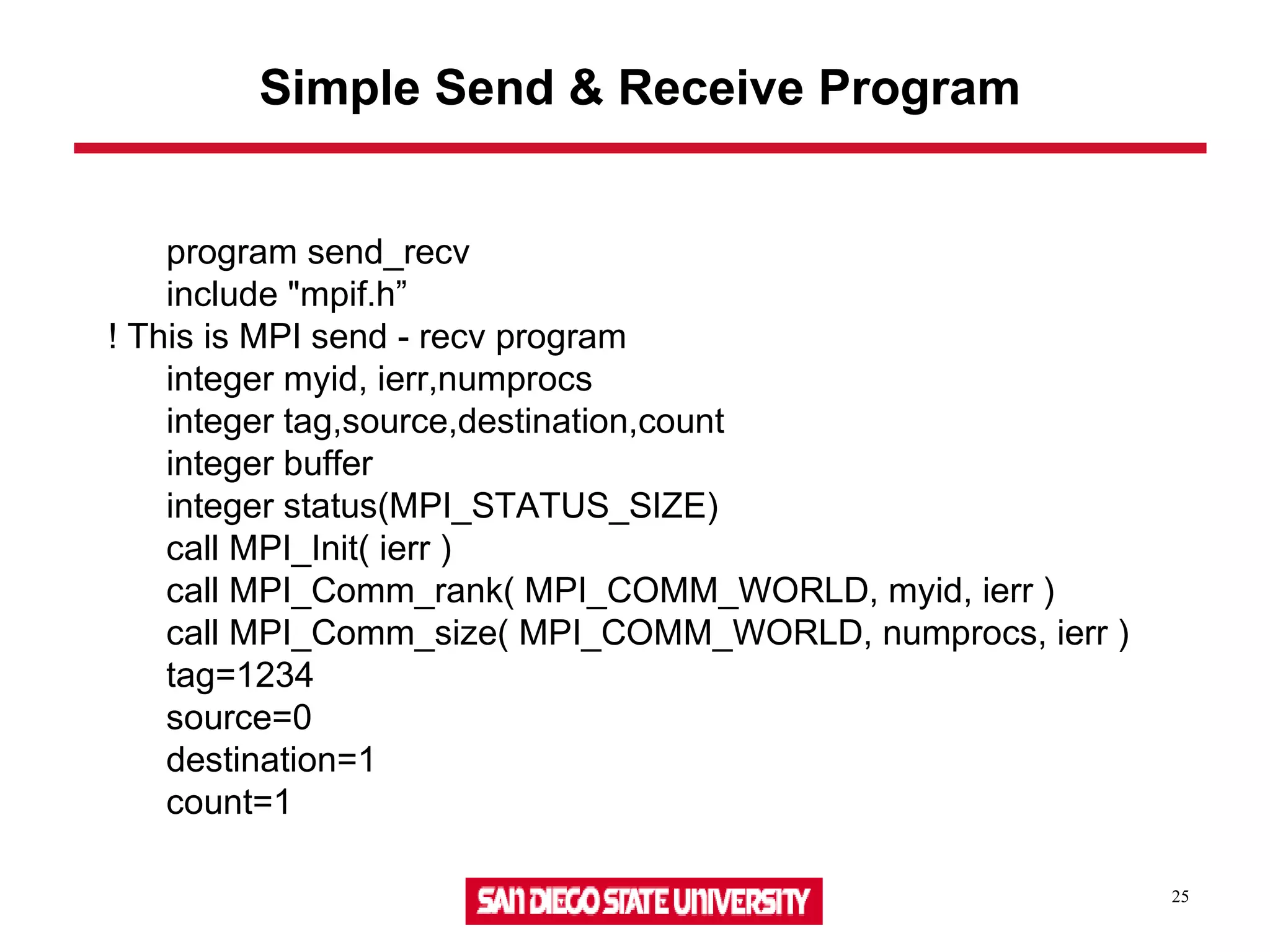 25
Simple Send & Receive Program
program send_recv
include "mpif.h”
! This is MPI send - recv program
integer myid, ierr,numprocs
integer tag,source,destination,count
integer buffer
integer status(MPI_STATUS_SIZE)
call MPI_Init( ierr )
call MPI_Comm_rank( MPI_COMM_WORLD, myid, ierr )
call MPI_Comm_size( MPI_COMM_WORLD, numprocs, ierr )
tag=1234
source=0
destination=1
count=1
 