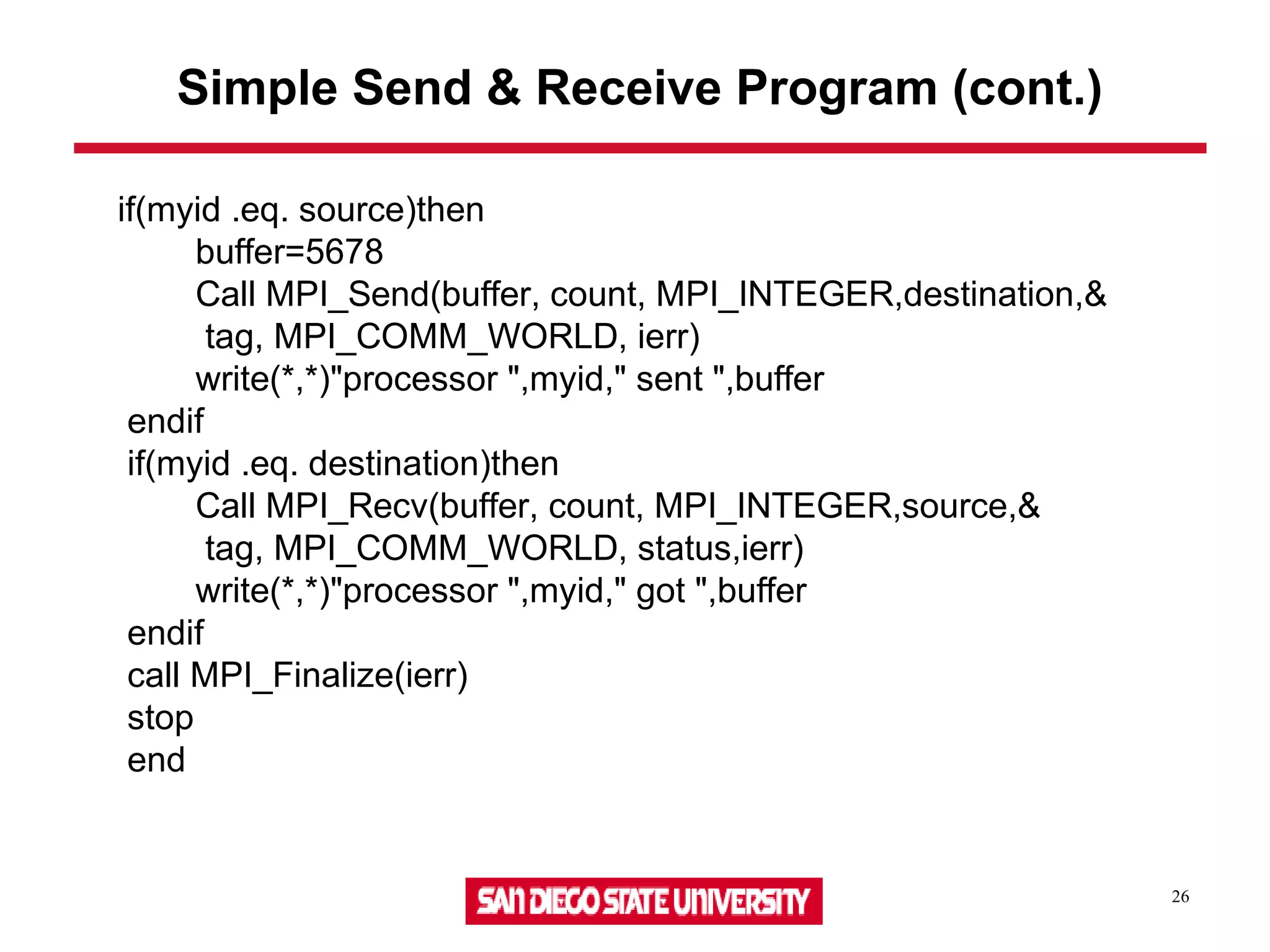 26
Simple Send & Receive Program (cont.)
if(myid .eq. source)then
buffer=5678
Call MPI_Send(buffer, count, MPI_INTEGER,destination,&
tag, MPI_COMM_WORLD, ierr)
write(*,*)"processor ",myid," sent ",buffer
endif
if(myid .eq. destination)then
Call MPI_Recv(buffer, count, MPI_INTEGER,source,&
tag, MPI_COMM_WORLD, status,ierr)
write(*,*)"processor ",myid," got ",buffer
endif
call MPI_Finalize(ierr)
stop
end
 