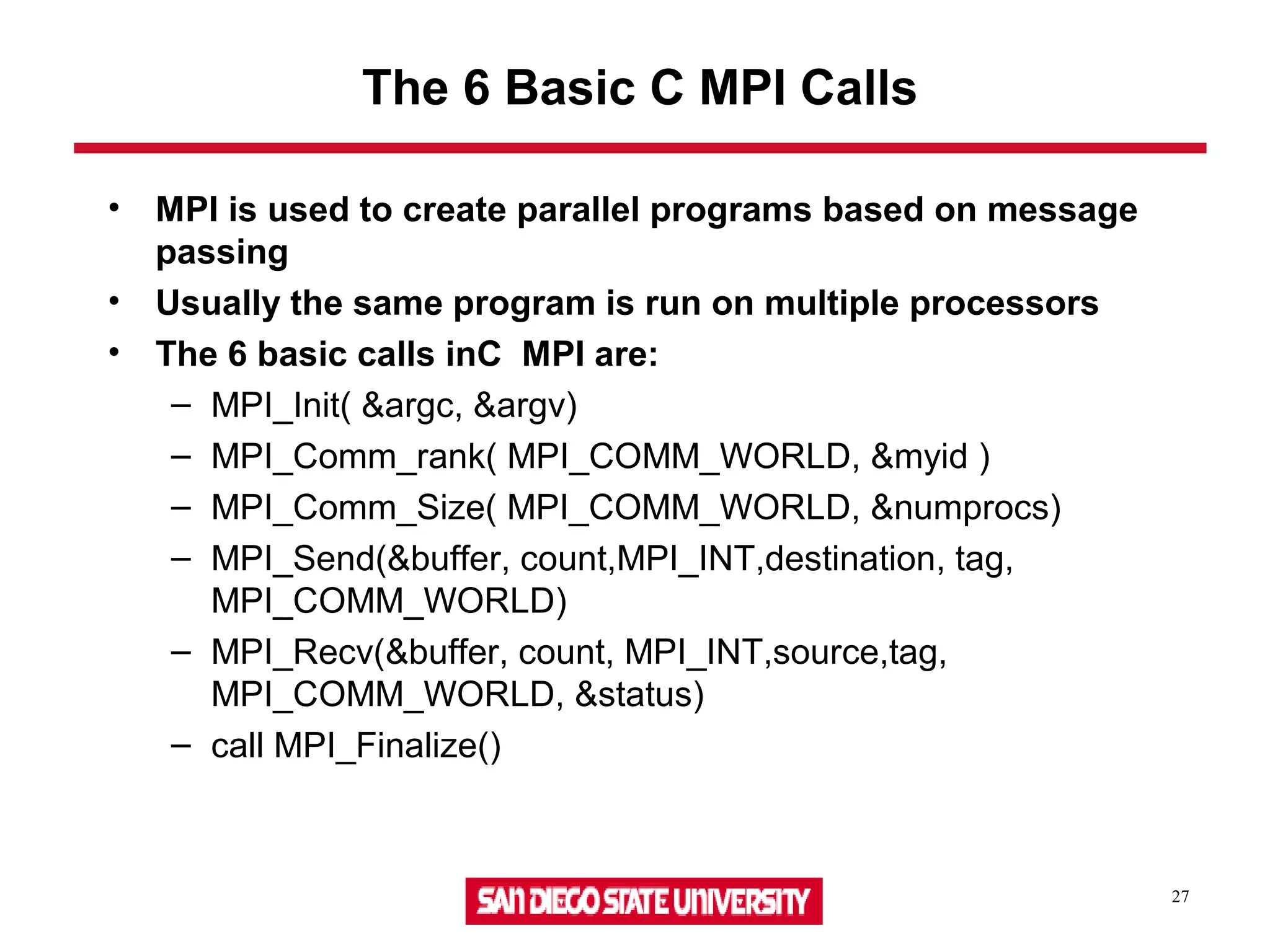 27
The 6 Basic C MPI Calls
• MPI is used to create parallel programs based on message
passing
• Usually the same program is run on multiple processors
• The 6 basic calls inC MPI are:
– MPI_Init( &argc, &argv)
– MPI_Comm_rank( MPI_COMM_WORLD, &myid )
– MPI_Comm_Size( MPI_COMM_WORLD, &numprocs)
– MPI_Send(&buffer, count,MPI_INT,destination, tag,
MPI_COMM_WORLD)
– MPI_Recv(&buffer, count, MPI_INT,source,tag,
MPI_COMM_WORLD, &status)
– call MPI_Finalize()
 