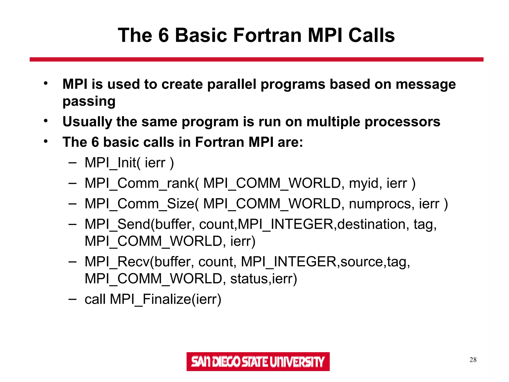 28
The 6 Basic Fortran MPI Calls
• MPI is used to create parallel programs based on message
passing
• Usually the same program is run on multiple processors
• The 6 basic calls in Fortran MPI are:
– MPI_Init( ierr )
– MPI_Comm_rank( MPI_COMM_WORLD, myid, ierr )
– MPI_Comm_Size( MPI_COMM_WORLD, numprocs, ierr )
– MPI_Send(buffer, count,MPI_INTEGER,destination, tag,
MPI_COMM_WORLD, ierr)
– MPI_Recv(buffer, count, MPI_INTEGER,source,tag,
MPI_COMM_WORLD, status,ierr)
– call MPI_Finalize(ierr)
 