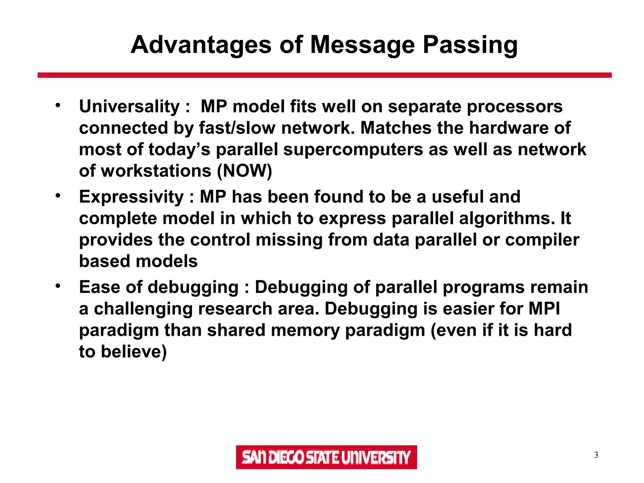 3
Advantages of Message Passing
• Universality : MP model fits well on separate processors
connected by fast/slow network. Matches the hardware of
most of today’s parallel supercomputers as well as network
of workstations (NOW)
• Expressivity : MP has been found to be a useful and
complete model in which to express parallel algorithms. It
provides the control missing from data parallel or compiler
based models
• Ease of debugging : Debugging of parallel programs remain
a challenging research area. Debugging is easier for MPI
paradigm than shared memory paradigm (even if it is hard
to believe)
 
