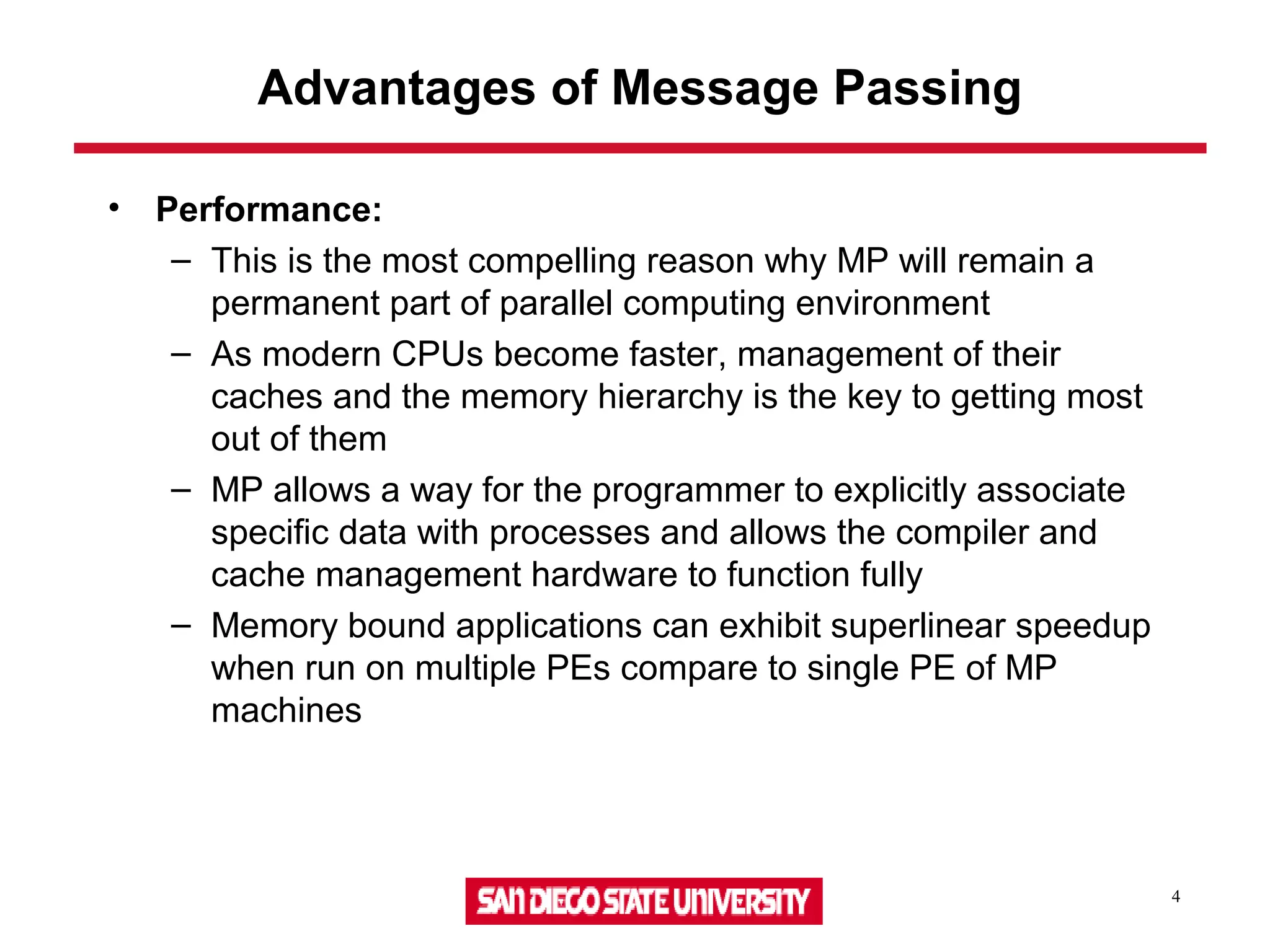 4
Advantages of Message Passing
• Performance:
– This is the most compelling reason why MP will remain a
permanent part of parallel computing environment
– As modern CPUs become faster, management of their
caches and the memory hierarchy is the key to getting most
out of them
– MP allows a way for the programmer to explicitly associate
specific data with processes and allows the compiler and
cache management hardware to function fully
– Memory bound applications can exhibit superlinear speedup
when run on multiple PEs compare to single PE of MP
machines
 