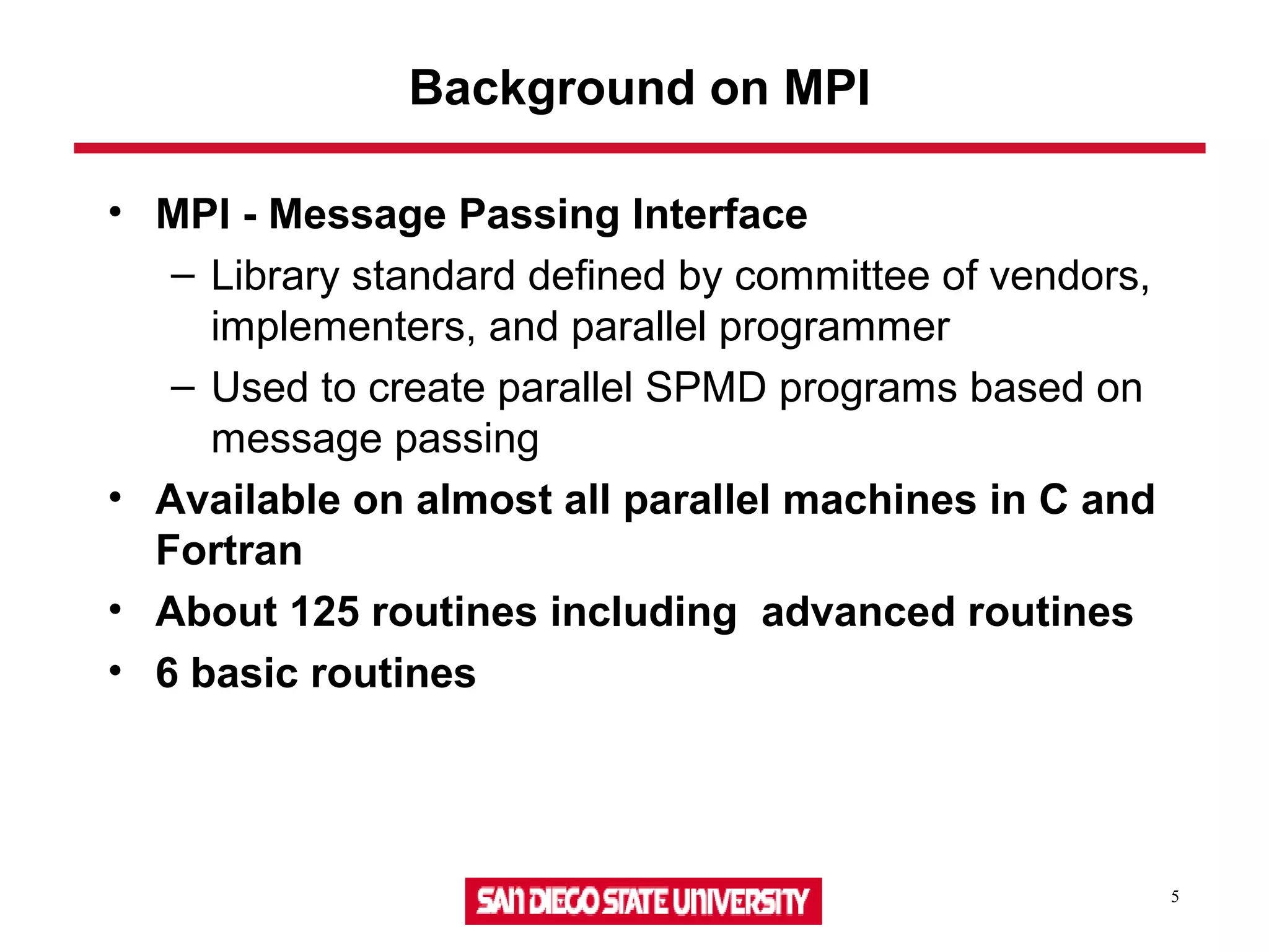 5
Background on MPI
• MPI - Message Passing Interface
– Library standard defined by committee of vendors,
implementers, and parallel programmer
– Used to create parallel SPMD programs based on
message passing
• Available on almost all parallel machines in C and
Fortran
• About 125 routines including advanced routines
• 6 basic routines
 