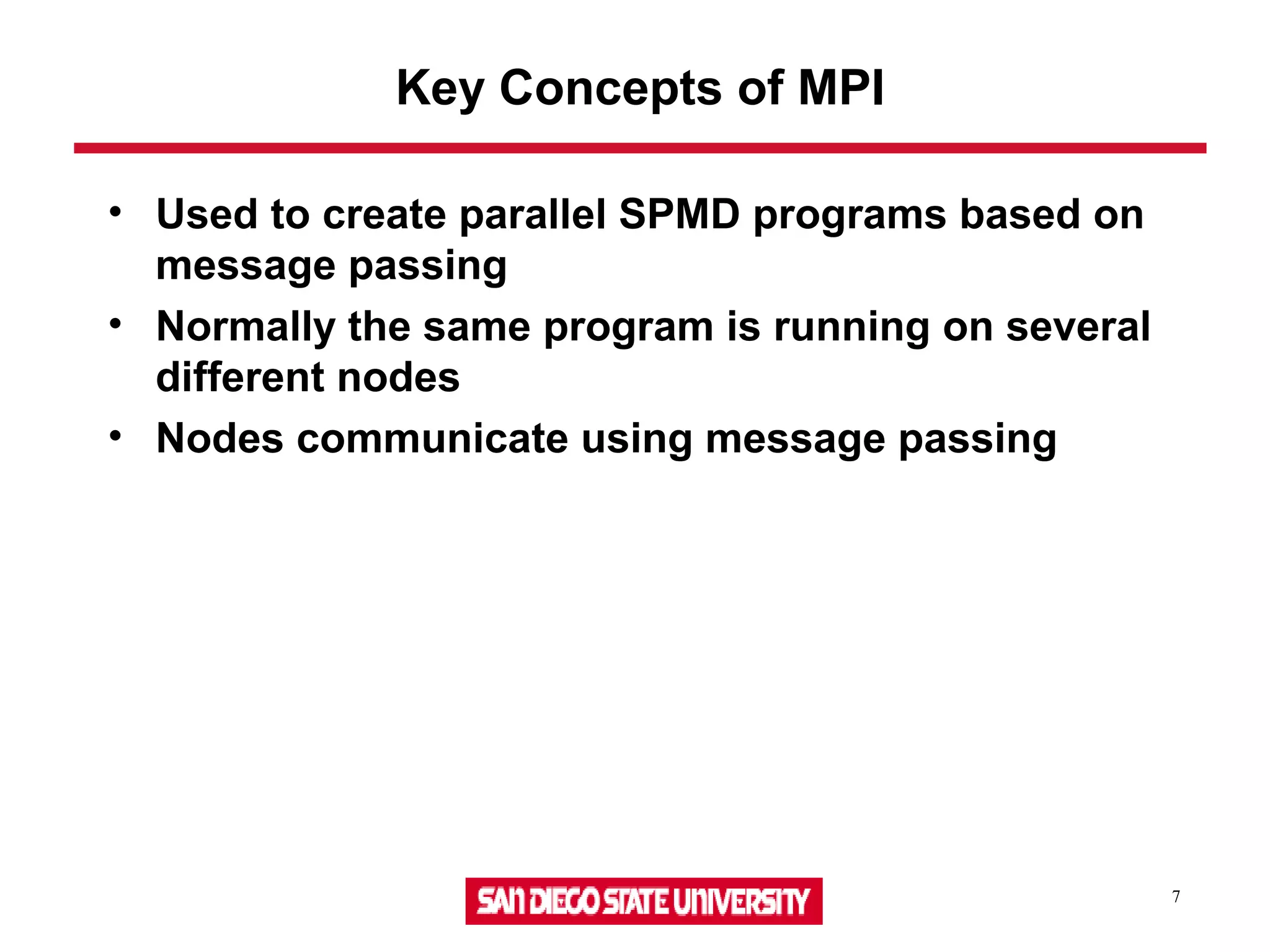 7
Key Concepts of MPI
• Used to create parallel SPMD programs based on
message passing
• Normally the same program is running on several
different nodes
• Nodes communicate using message passing
 