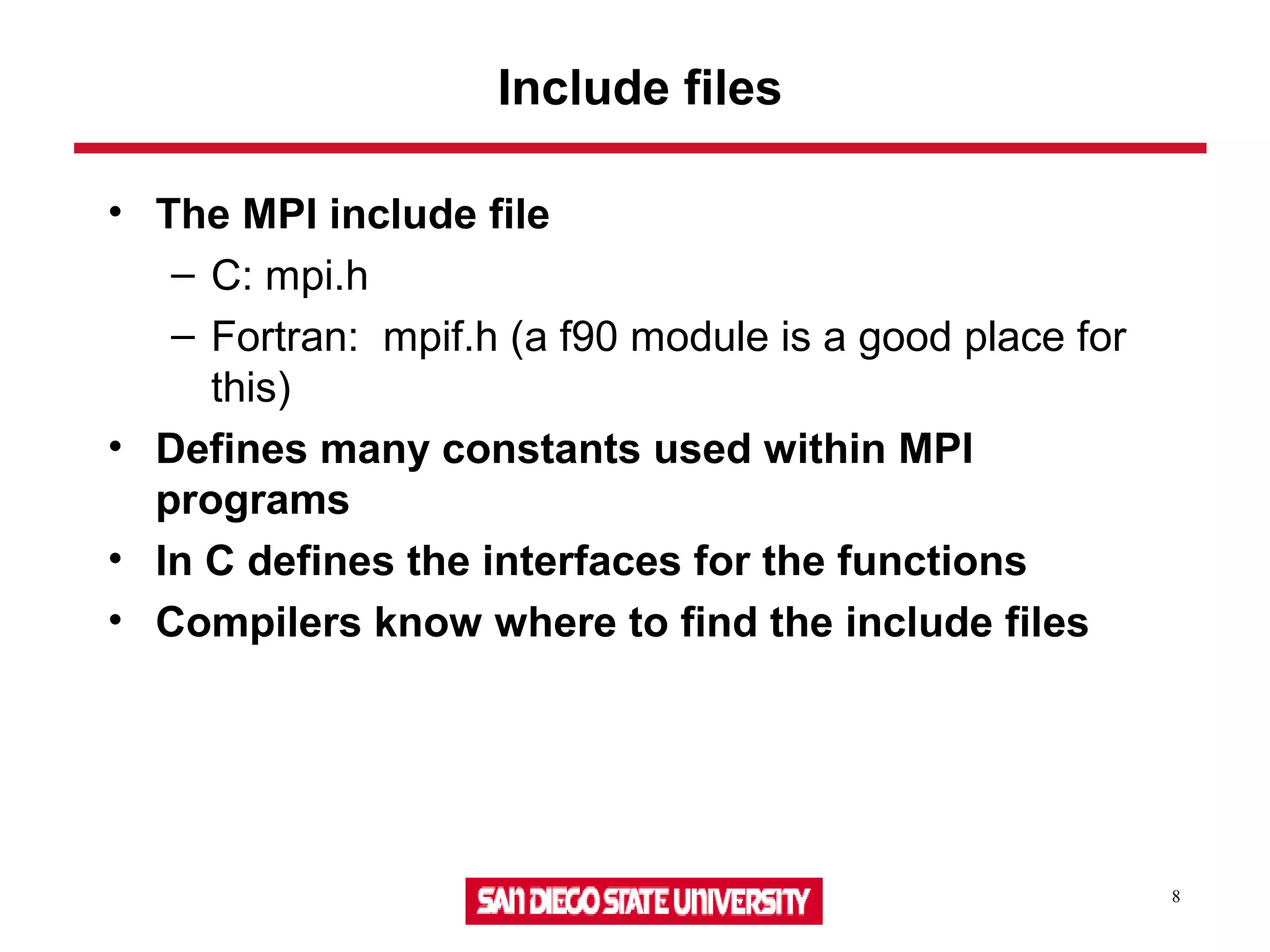 8
Include files
• The MPI include file
– C: mpi.h
– Fortran: mpif.h (a f90 module is a good place for
this)
• Defines many constants used within MPI
programs
• In C defines the interfaces for the functions
• Compilers know where to find the include files
 