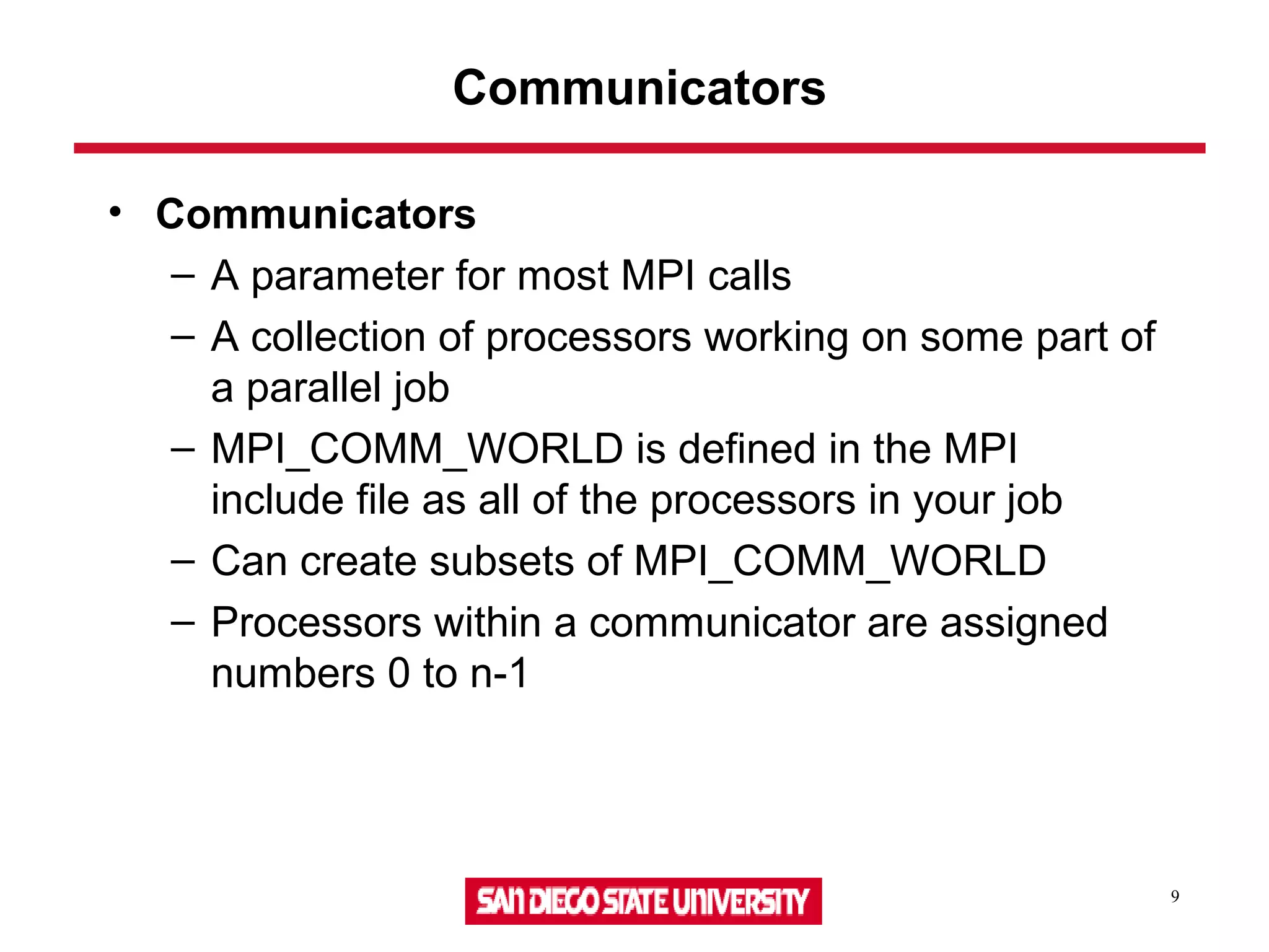 9
Communicators
• Communicators
– A parameter for most MPI calls
– A collection of processors working on some part of
a parallel job
– MPI_COMM_WORLD is defined in the MPI
include file as all of the processors in your job
– Can create subsets of MPI_COMM_WORLD
– Processors within a communicator are assigned
numbers 0 to n-1
 