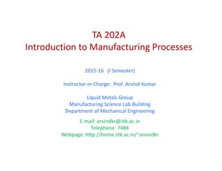 202TA 202A 
Introduction to Manufacturing Processes 
2015‐16   (I Semester) 
Instructor‐in‐Charge:  Prof. Arvind Kumar
Li id M t l GLiquid Metals Group
Manufacturing Science Lab Building 
Department of Mechanical Engineering
E‐mail: arvindkr@iitk.ac.in 
Telephone: 7484 
Webpage: http://home.iitk.ac.in/~arvindkr
 