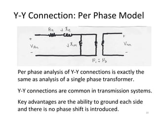 Y-Y Connection: Per Phase Model
Per phase analysis of Y-Y connections is exactly the
same as analysis of a single phase transformer.
Y-Y connections are common in transmission systems.
Key advantages are the ability to ground each side
and there is no phase shift is introduced. 10
 