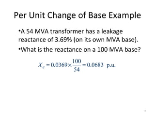 Per Unit Change of Base Example
•A 54 MVA transformer has a leakage
reactance of 3.69% (on its own MVA base).
•What is the reactance on a 100 MVA base?
100
0.0369 0.0683 p.u.
54
eX = × =
4
 