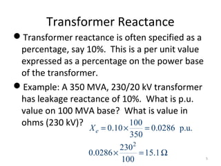 Transformer Reactance
Transformer reactance is often specified as a
percentage, say 10%. This is a per unit value
expressed as a percentage on the power base
of the transformer.
Example: A 350 MVA, 230/20 kV transformer
has leakage reactance of 10%. What is p.u.
value on 100 MVA base? What is value in
ohms (230 kV)?
2
100
0.10 0.0286 p.u.
350
230
0.0286 15.1
100
eX = × =
× = Ω
5
 
