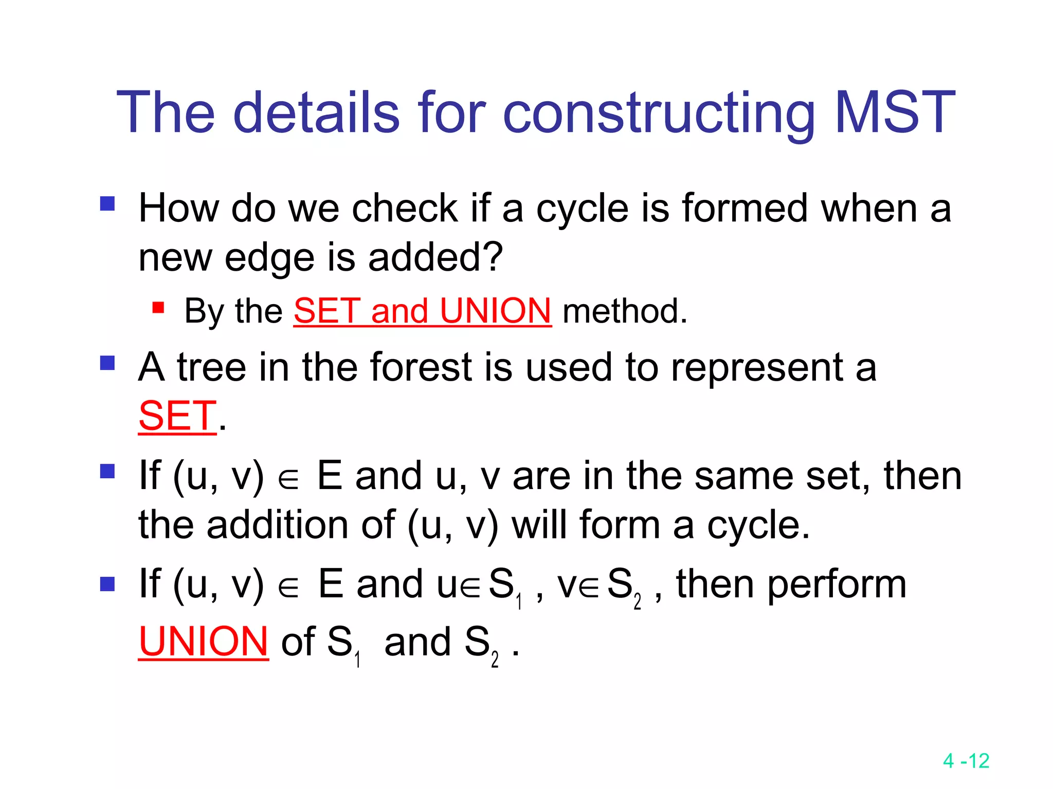4 -12
The details for constructing MST
 How do we check if a cycle is formed when a
new edge is added?
 By the SET and UNION method.
 A tree in the forest is used to represent a
SET.
 If (u, v) ∈ E and u, v are in the same set, then
the addition of (u, v) will form a cycle.
 If (u, v) ∈ E and u∈S1
, v∈S2
, then perform
UNION of S1
and S2
.
 
