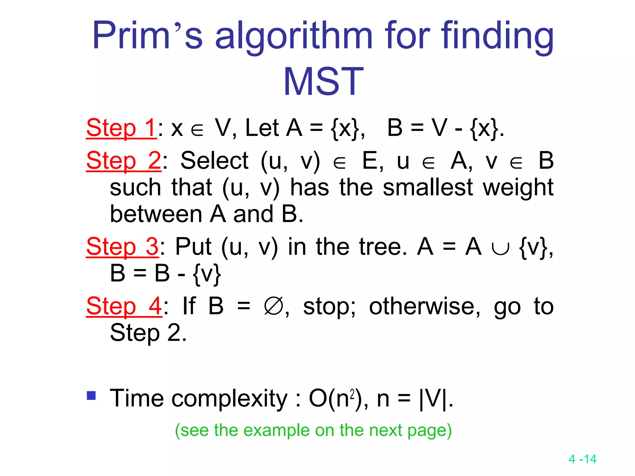 4 -14
Prim’s algorithm for finding
MST
Step 1: x ∈ V, Let A = {x}, B = V - {x}.
Step 2: Select (u, v) ∈ E, u ∈ A, v ∈ B
such that (u, v) has the smallest weight
between A and B.
Step 3: Put (u, v) in the tree. A = A ∪ {v},
B = B - {v}
Step 4: If B = ∅, stop; otherwise, go to
Step 2.
 Time complexity : O(n2
), n = |V|.
(see the example on the next page)
 
