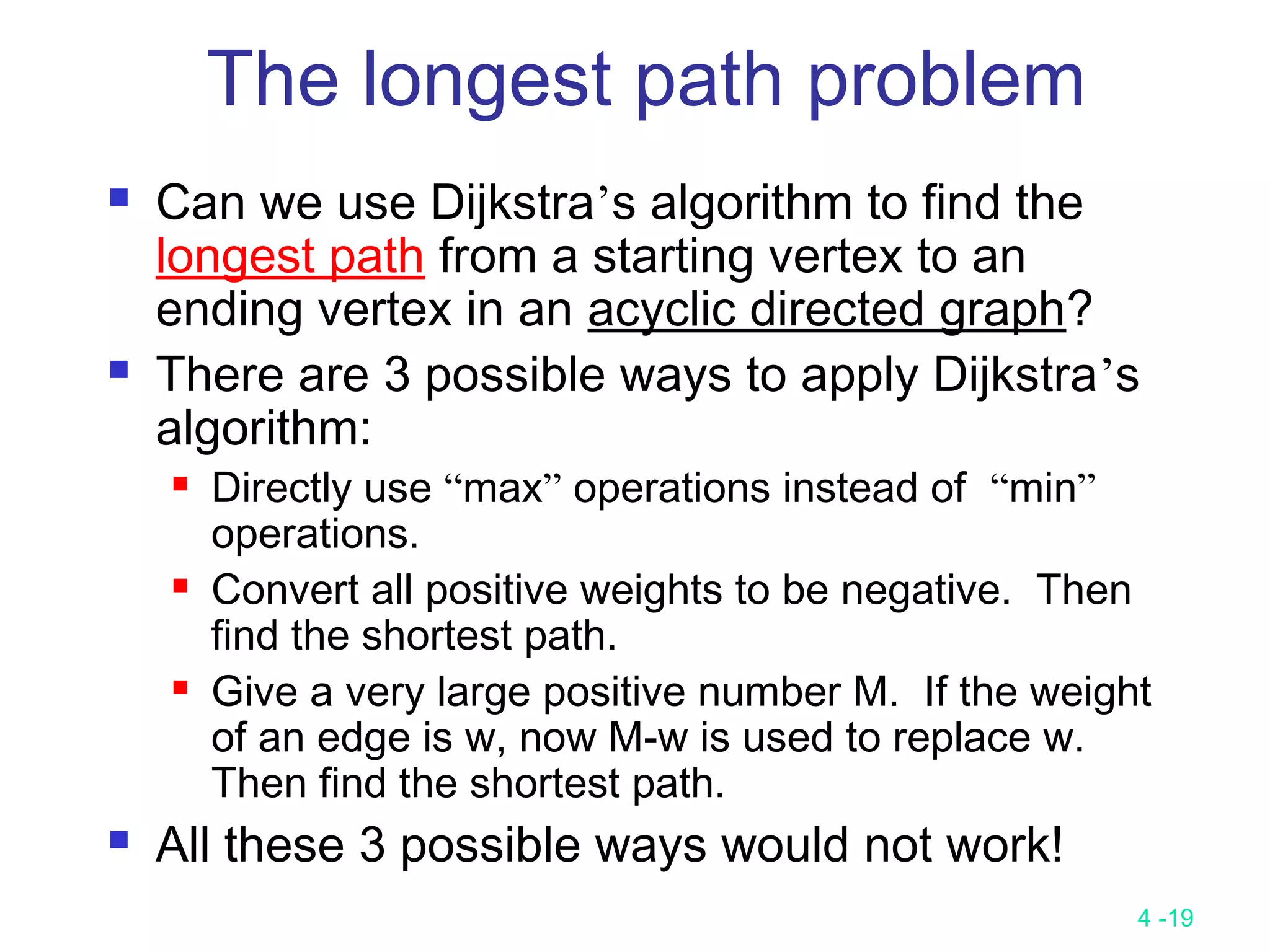 4 -19
 Can we use Dijkstra’s algorithm to find the
longest path from a starting vertex to an
ending vertex in an acyclic directed graph?
 There are 3 possible ways to apply Dijkstra’s
algorithm:
 Directly use “max” operations instead of “min”
operations.
 Convert all positive weights to be negative. Then
find the shortest path.
 Give a very large positive number M. If the weight
of an edge is w, now M-w is used to replace w.
Then find the shortest path.
 All these 3 possible ways would not work!
The longest path problem
 