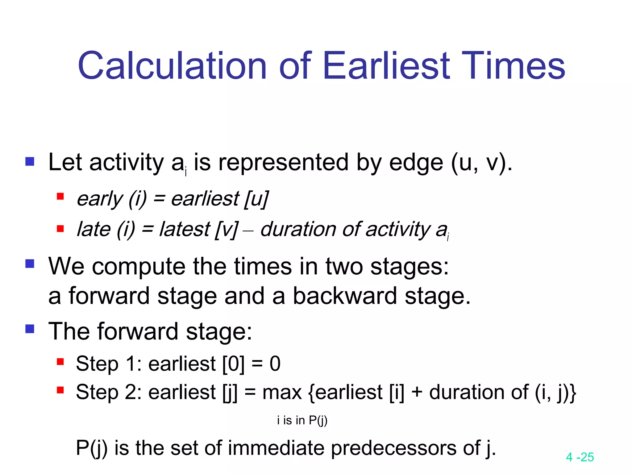 4 -25
Calculation of Earliest Times
 Let activity ai is represented by edge (u, v).
 early (i) = earliest [u]
 late (i) = latest [v] – duration of activity ai
 We compute the times in two stages:
a forward stage and a backward stage.
 The forward stage:
 Step 1: earliest [0] = 0
 Step 2: earliest [j] = max {earliest [i] + duration of (i, j)}
i is in P(j)
P(j) is the set of immediate predecessors of j.
 