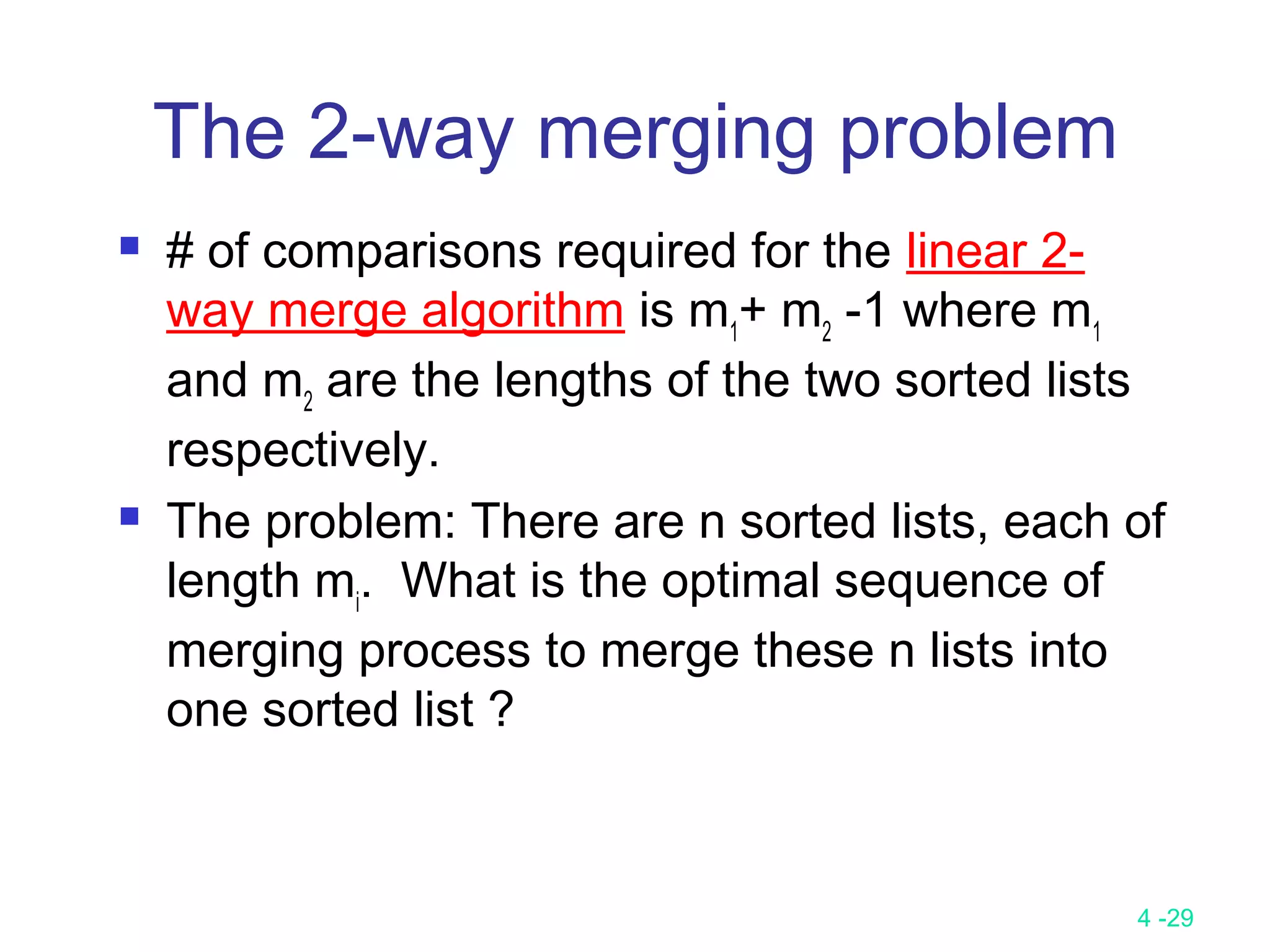 4 -29
The 2-way merging problem
 # of comparisons required for the linear 2-
way merge algorithm is m1
+ m2
-1 where m1
and m2
are the lengths of the two sorted lists
respectively.
 The problem: There are n sorted lists, each of
length mi
. What is the optimal sequence of
merging process to merge these n lists into
one sorted list ?
 