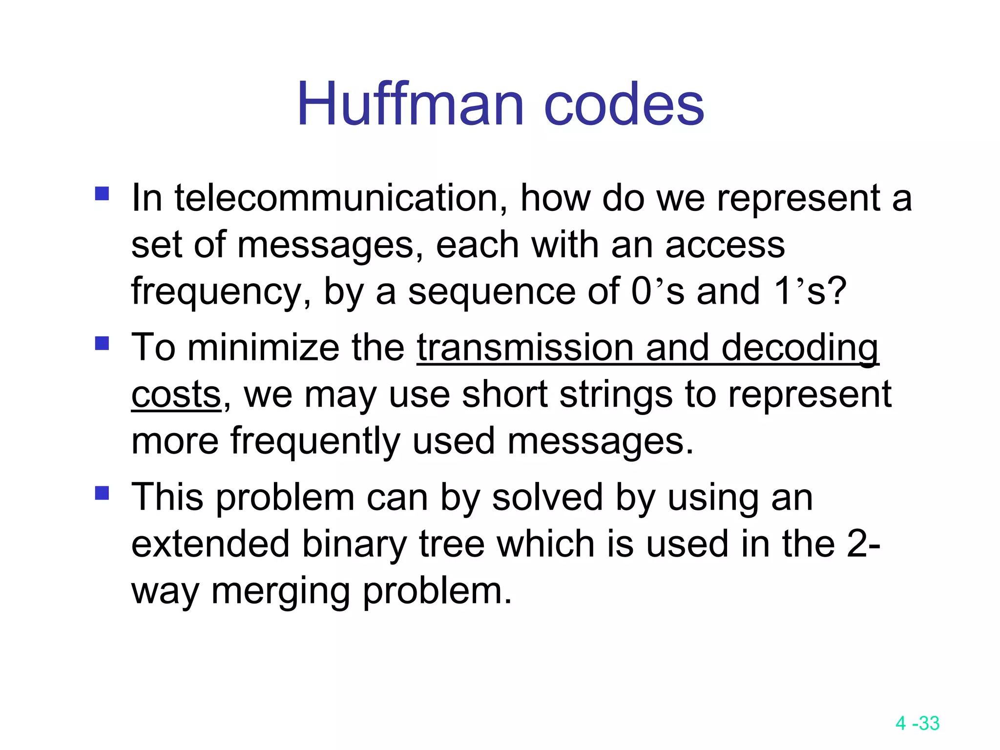 4 -33
Huffman codes
 In telecommunication, how do we represent a
set of messages, each with an access
frequency, by a sequence of 0’s and 1’s?
 To minimize the transmission and decoding
costs, we may use short strings to represent
more frequently used messages.
 This problem can by solved by using an
extended binary tree which is used in the 2-
way merging problem.
 