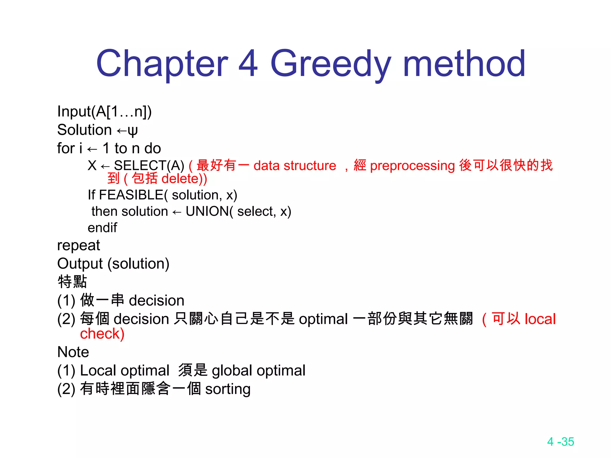 4 -35
Chapter 4 Greedy method
Input(A[1…n])
Solution ←ψ
for i ← 1 to n do
X ← SELECT(A) ( 最好有一 data structure ，經 preprocessing 後可以很快的找
到 ( 包括 delete))
If FEASIBLE( solution, x)
then solution ← UNION( select, x)
endif
repeat
Output (solution)
特點
(1) 做一串 decision
(2) 每個 decision 只關心自己是不是 optimal 一部份與其它無關 ( 可以 local
check)
Note
(1) Local optimal 須是 global optimal
(2) 有時裡面隱含一個 sorting
 