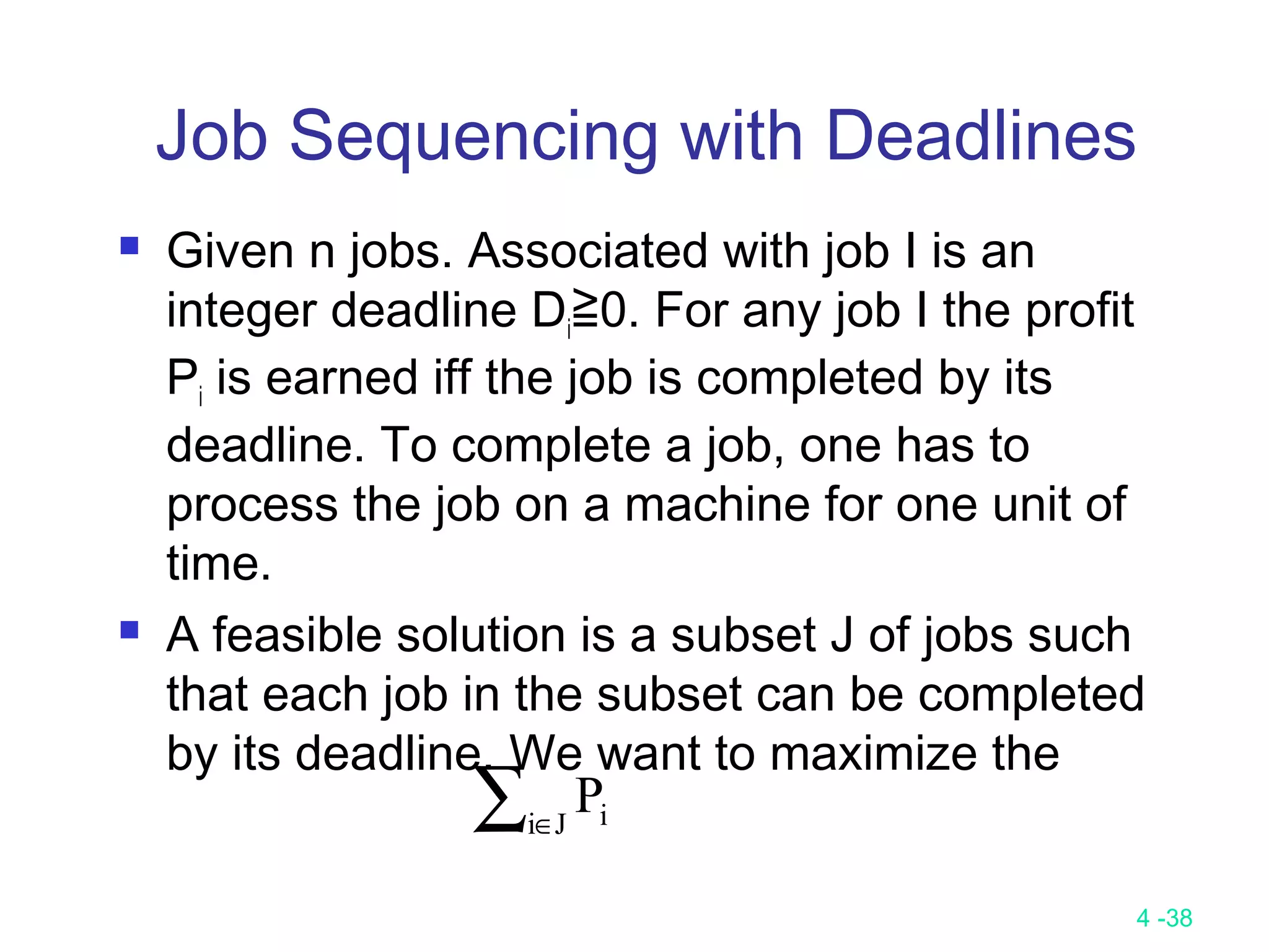 4 -38
Job Sequencing with Deadlines
 Given n jobs. Associated with job I is an
integer deadline Di≧0. For any job I the profit
Pi is earned iff the job is completed by its
deadline. To complete a job, one has to
process the job on a machine for one unit of
time.
 A feasible solution is a subset J of jobs such
that each job in the subset can be completed
by its deadline. We want to maximize the
∑∈Ji iP
 