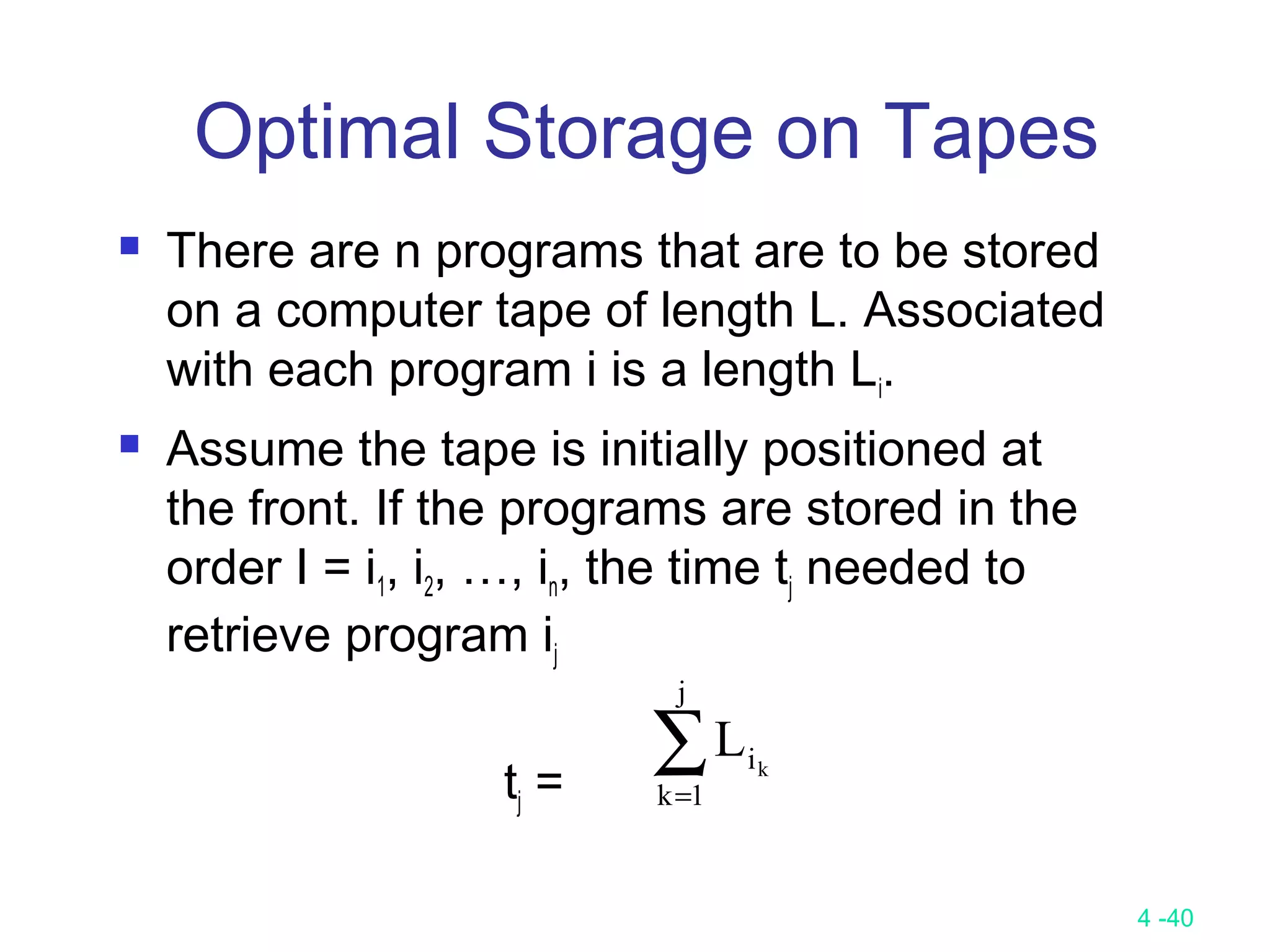 4 -40
Optimal Storage on Tapes
 There are n programs that are to be stored
on a computer tape of length L. Associated
with each program i is a length Li.
 Assume the tape is initially positioned at
the front. If the programs are stored in the
order I = i1, i2, …, in, the time tj needed to
retrieve program ij
tj =
∑=
j
1k
ik
L
 
