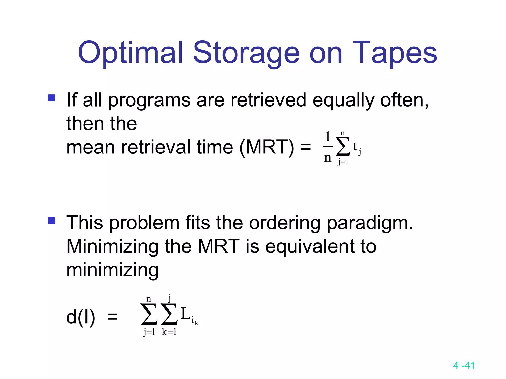 4 -41
Optimal Storage on Tapes
 If all programs are retrieved equally often,
then the
mean retrieval time (MRT) =
 This problem fits the ordering paradigm.
Minimizing the MRT is equivalent to
minimizing
d(I) =
∑=
n
1j
jt
n
1
∑∑= =
n
1j
j
1k
ik
L
 