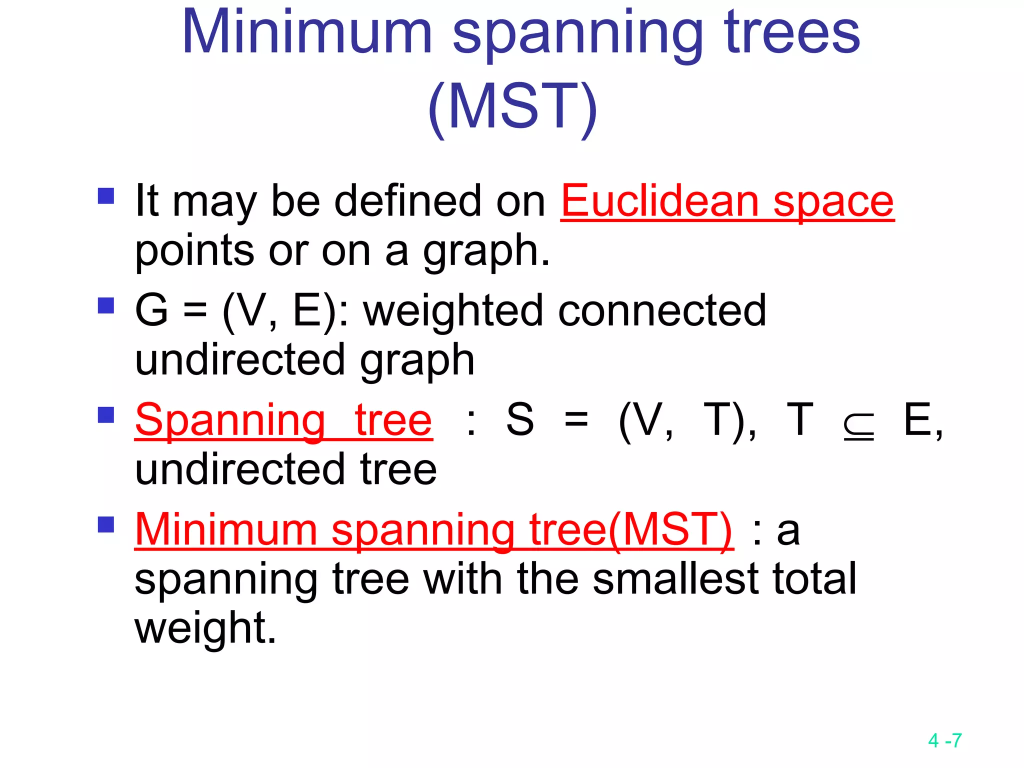 4 -7
Minimum spanning trees
(MST)
 It may be defined on Euclidean space
points or on a graph.
 G = (V, E): weighted connected
undirected graph
 Spanning tree : S = (V, T), T ⊆ E,
undirected tree
 Minimum spanning tree(MST) : a
spanning tree with the smallest total
weight.
 