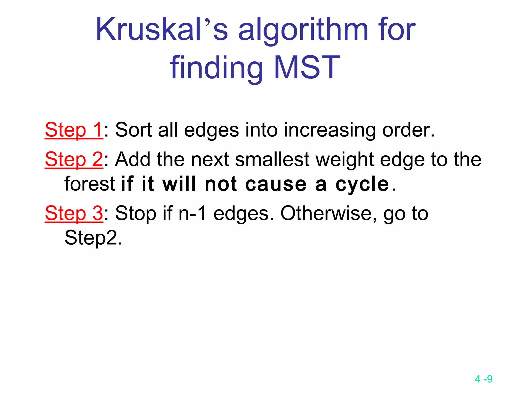 4 -9
Kruskal’s algorithm for
finding MST
Step 1: Sort all edges into increasing order.
Step 2: Add the next smallest weight edge to the
forest if it will not cause a cycle.
Step 3: Stop if n-1 edges. Otherwise, go to
Step2.
 