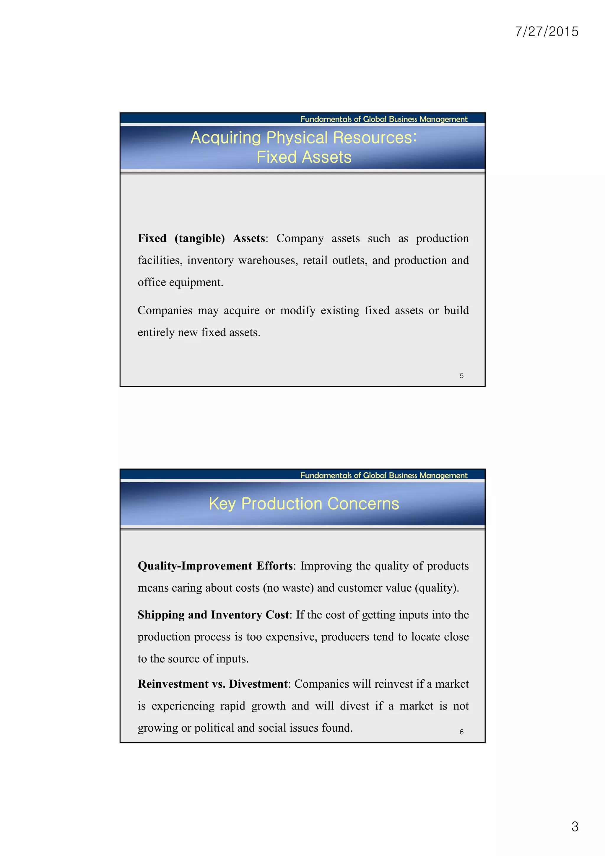 7/27/2015
3
Fundamentals of Global Business Management
5
Acquiring Physical Resources:
Fixed Assets
Fixed (tangible) Assets: Company assets such as production
facilities, inventory warehouses, retail outlets, and production and
office equipment.
Companies may acquire or modify existing fixed assets or build
entirely new fixed assets.
Fundamentals of Global Business Management
6
Key Production Concerns
Quality-Improvement Efforts: Improving the quality of products
means caring about costs (no waste) and customer value (quality).
Shipping and Inventory Cost: If the cost of getting inputs into the
production process is too expensive, producers tend to locate close
to the source of inputs.
Reinvestment vs. Divestment: Companies will reinvest if a market
is experiencing rapid growth and will divest if a market is not
growing or political and social issues found.
 