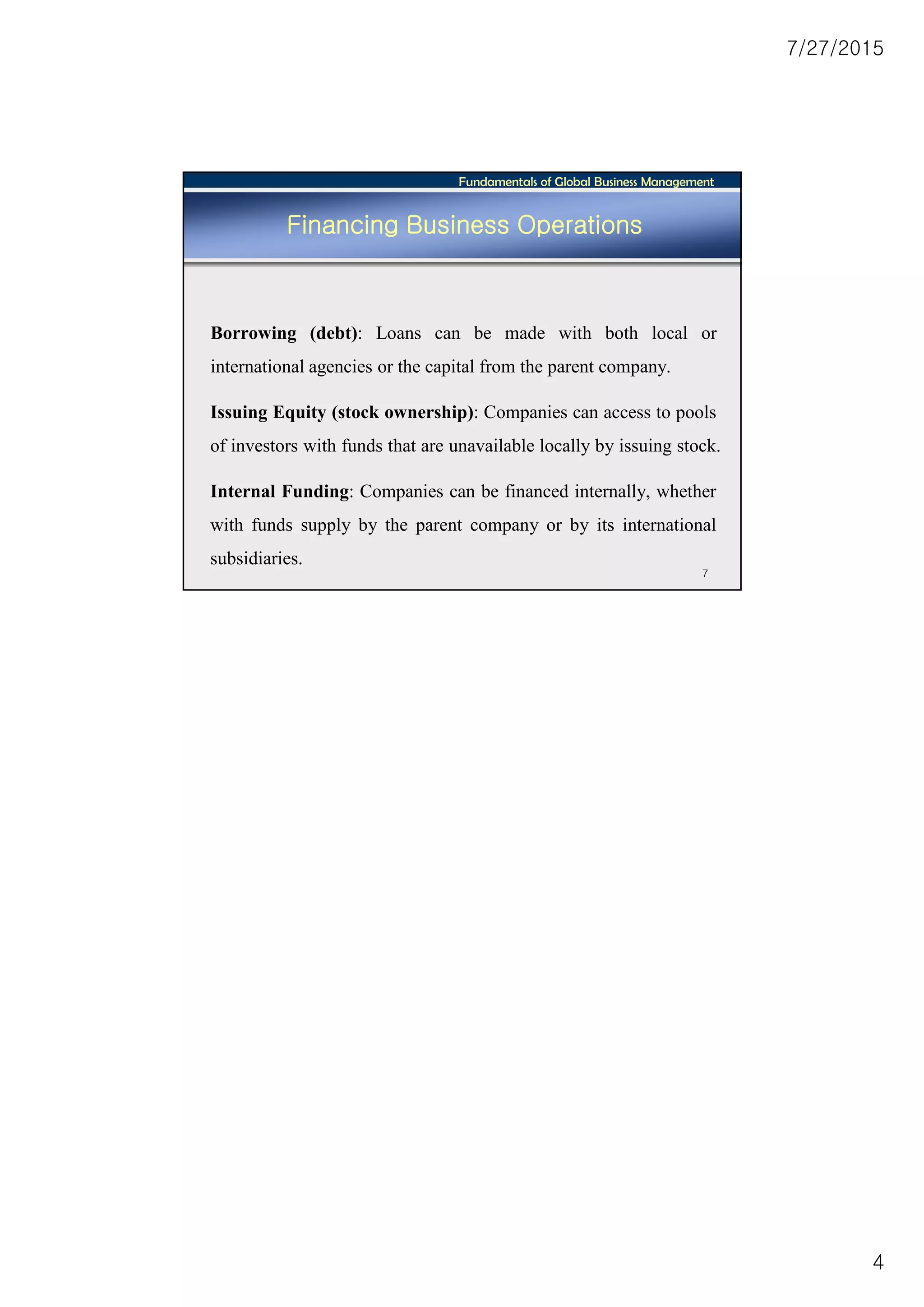 7/27/2015
4
Fundamentals of Global Business Management
7
Financing Business Operations
Borrowing (debt): Loans can be made with both local or
international agencies or the capital from the parent company.
Issuing Equity (stock ownership): Companies can access to pools
of investors with funds that are unavailable locally by issuing stock.
Internal Funding: Companies can be financed internally, whether
with funds supply by the parent company or by its international
subsidiaries.
 