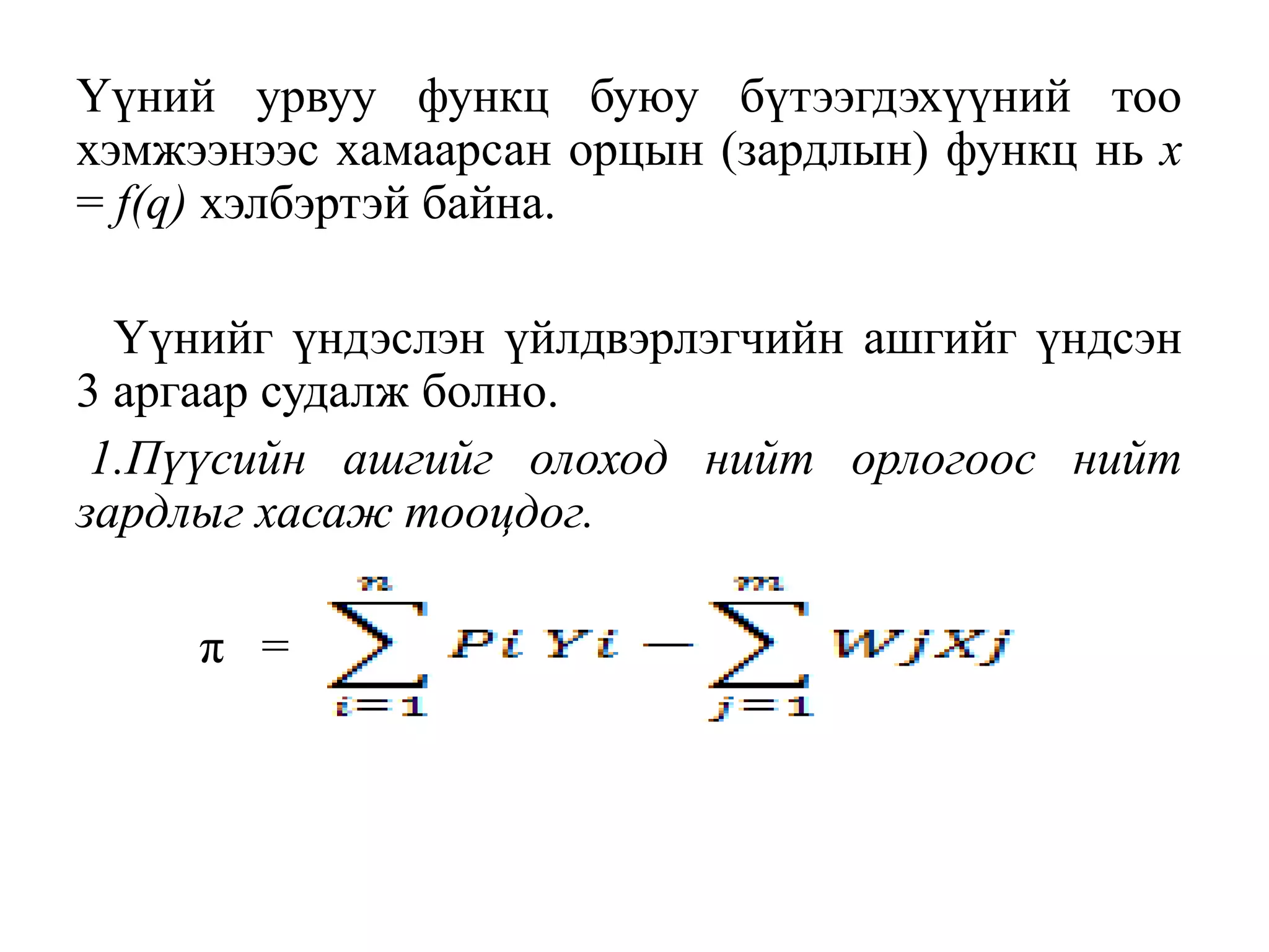 Үүний урвуу функц буюу бүтээгдэхүүний тоо
хэмжээнээс хамаарсан орцын (зардлын) функц нь х
= f(q) хэлбэртэй байна.
Үүнийг үндэслэн үйлдвэрлэгчийн ашгийг үндсэн
3 аргаар судалж болно.
1.Пүүсийн ашгийг олоход нийт орлогоос нийт
зардлыг хасаж тооцдог.
π =
 