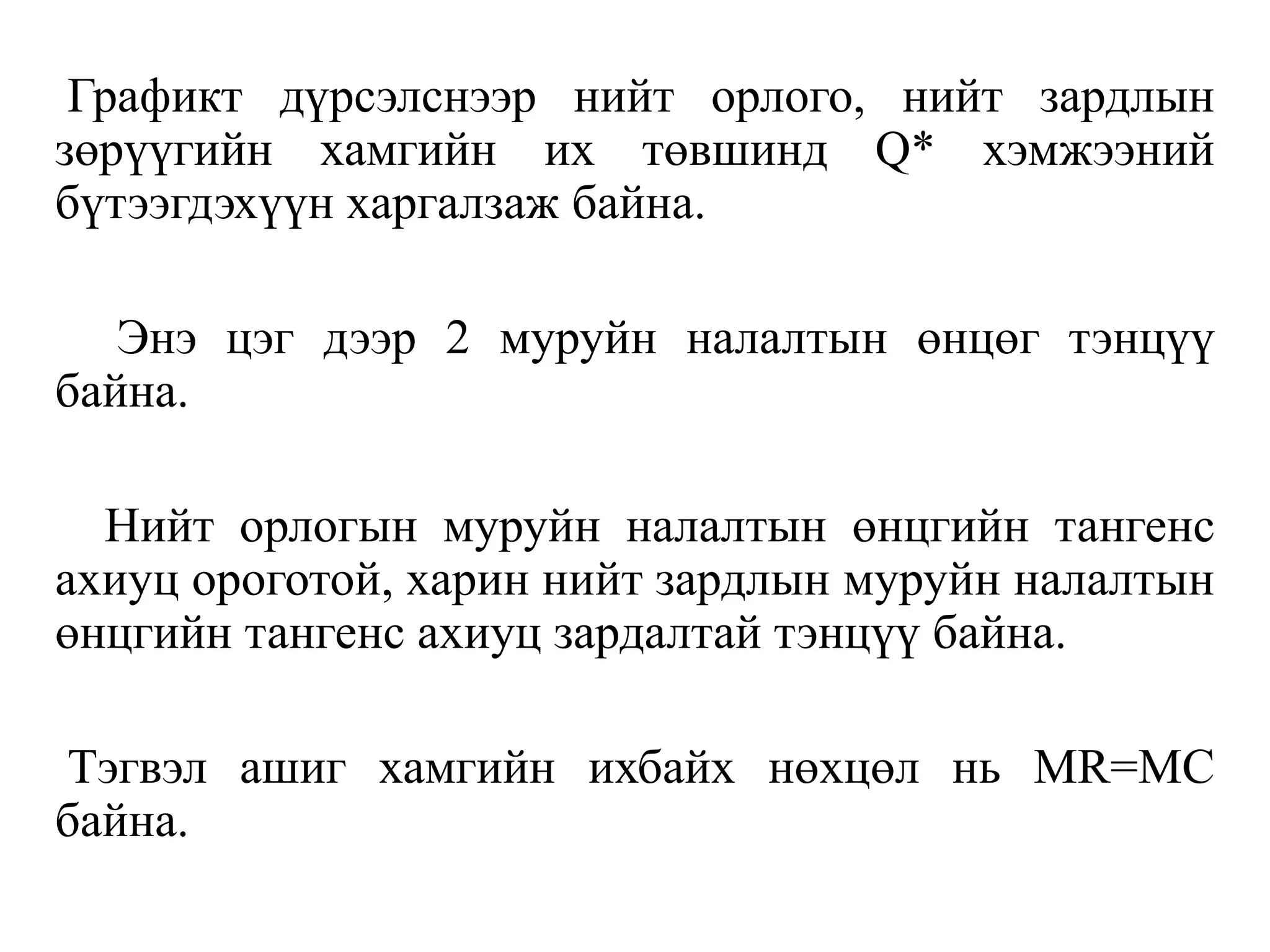 Графикт дүрсэлснээр нийт орлого, нийт зардлын
зөрүүгийн хамгийн их төвшинд Q* хэмжээний
бүтээгдэхүүн харгалзаж байна.
Энэ цэг дээр 2 муруйн налалтын өнцөг тэнцүү
байна.
Нийт орлогын муруйн налалтын өнцгийн тангенс
ахиуц ороготой, харин нийт зардлын муруйн налалтын
өнцгийн тангенс ахиуц зардалтай тэнцүү байна.
Тэгвэл ашиг хамгийн ихбайх нөхцөл нь MR=MC
байна.
 
