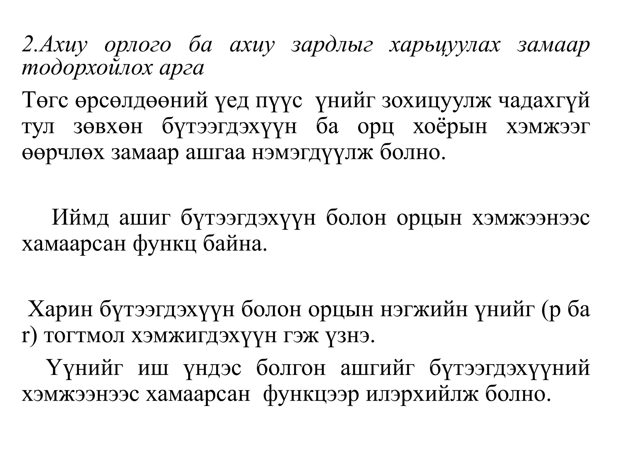 2.Ахиу орлого ба ахиу зардлыг харьцуулах замаар
тодорхойлох арга
Төгс өрсөлдөөний үед пүүс үнийг зохицуулж чадахгүй
тул зөвхөн бүтээгдэхүүн ба орц хоёрын хэмжээг
өөрчлөх замаар ашгаа нэмэгдүүлж болно.
Иймд ашиг бүтээгдэхүүн болон орцын хэмжээнээс
хамаарсан функц байна.
Харин бүтээгдэхүүн болон орцын нэгжийн үнийг (p ба
r) тогтмол хэмжигдэхүүн гэж үзнэ.
Үүнийг иш үндэс болгон ашгийг бүтээгдэхүүний
хэмжээнээс хамаарсан функцээр илэрхийлж болно.
 