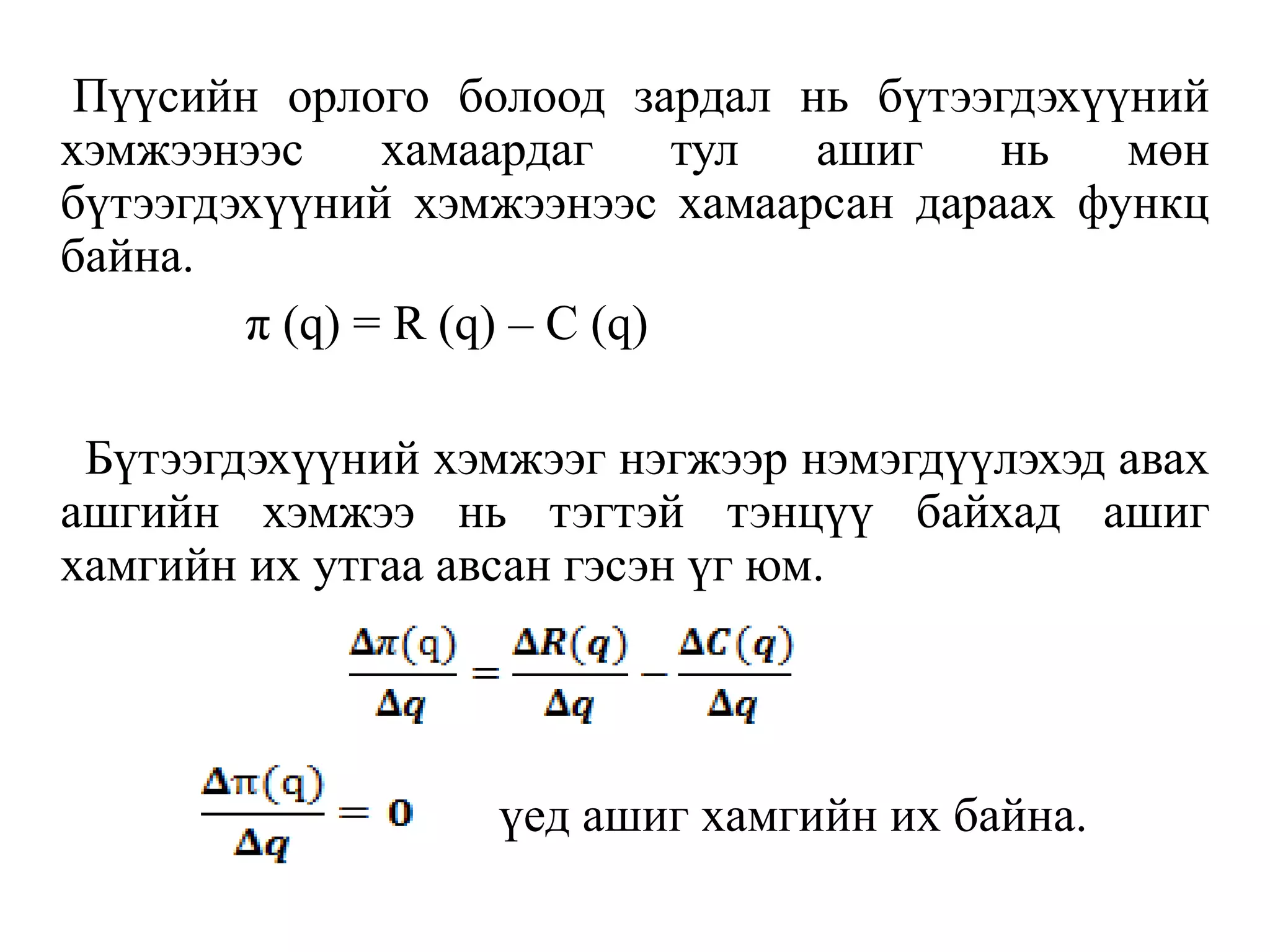 Пүүсийн орлого болоод зардал нь бүтээгдэхүүний
хэмжээнээс хамаардаг тул ашиг нь мөн
бүтээгдэхүүний хэмжээнээс хамаарсан дараах функц
байна.
π (q) = R (q) – C (q)
Бүтээгдэхүүний хэмжээг нэгжээр нэмэгдүүлэхэд авах
ашгийн хэмжээ нь тэгтэй тэнцүү байхад ашиг
хамгийн их утгаа авсан гэсэн үг юм.
үед ашиг хамгийн их байна.
 